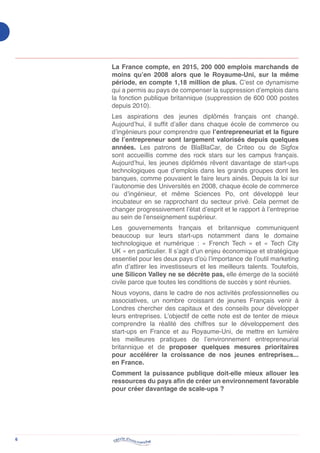 6
La France compte, en 2015, 200 000 emplois marchands de
moins qu’en 2008 alors que le Royaume-Uni, sur la même
période, en compte 1,18 million de plus. C’est ce dynamisme
qui a permis au pays de compenser la suppression d’emplois dans
la fonction publique britannique (suppression de 600 000 postes
depuis 2010).
Les aspirations des jeunes diplômés français ont changé.
Aujourd’hui, il suffit d’aller dans chaque école de commerce ou
d’ingénieurs pour comprendre que l’entrepreneuriat et la figure
de l’entrepreneur sont largement valorisés depuis quelques
années. Les patrons de BlaBlaCar, de Criteo ou de Sigfox
sont accueillis comme des rock stars sur les campus français.
Aujourd’hui, les jeunes diplômés rêvent davantage de start-ups
technologiques que d’emplois dans les grands groupes dont les
banques, comme pouvaient le faire leurs ainés. Depuis la loi sur
l’autonomie des Universités en 2008, chaque école de commerce
ou d’ingénieur, et même Sciences Po, ont développé leur
incubateur en se rapprochant du secteur privé. Cela permet de
changer progressivement l’état d’esprit et le rapport à l’entreprise
au sein de l’enseignement supérieur.
Les gouvernements français et britannique communiquent
beaucoup sur leurs start-ups notamment dans le domaine
technologique et numérique : « French Tech » et « Tech City
UK » en particulier. Il s’agit d’un enjeu économique et stratégique
essentiel pour les deux pays d’où l’importance de l’outil marketing
afin d’attirer les investisseurs et les meilleurs talents. Toutefois,
une Silicon Valley ne se décrète pas, elle émerge de la société
civile parce que toutes les conditions de succès y sont réunies.
Nous voyons, dans le cadre de nos activités professionnelles ou
associatives, un nombre croissant de jeunes Français venir à
Londres chercher des capitaux et des conseils pour développer
leurs entreprises. L’objectif de cette note est de tenter de mieux
comprendre la réalité des chiffres sur le développement des
start-ups en France et au Royaume-Uni, de mettre en lumière
les meilleures pratiques de l’environnement entrepreneurial
britannique et de proposer quelques mesures prioritaires
pour accélérer la croissance de nos jeunes entreprises...
en France.
Comment la puissance publique doit-elle mieux allouer les
ressources du pays afin de créer un environnement favorable
pour créer davantage de scale-ups ?
 