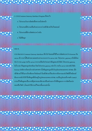 2. CGI (Common Gateway Interface) Program คืออะไร
ก. โปรแกรมในการติดต่อสื่อสารหน้าต่อหน้า
ข. โปรแกรมที่ทางานเป็นตัวกลางระหว่างเซิร์ฟเวอร์กับไคลเอนด์
ค. โปรแกรมที่มีการติดต่อระหว่างกัน
ง. ไม่มีข้อถูก
ตอบ ข.
CGI ย่อมาจาก Common Gateway Interfaces คือโปรโตคอลที่ใช้ในการติดต่อระหว่าง browser กับ
server เจ้า CGI นี้เป็นตัวกลางคอยประสานงานระหว่าง server และ โปรแกรม gateway หรือที่เรียก
กันว่า CGI script ภายใน server CGI จะเป็นตัวกาหนดว่าข้อมูลจะส่งไปยัง โปรแกรม gateway
ยังไง และ ข้อมูลจะถูกส่งกลับมาโดยโปรแกรม gateway อย่างไร ภายใน server และกลับไปยัง
browser ปกติการเรียกบริการผ่านWWW นั้นข้อมูลจะถูกเก็บในรุปแบบของเอกสาร HTML เมื่อ
เซิร์ฟเวอร์ได้รับการร้องข้อจากไคล์เอนต์ เว็บเซิร์ฟเวอร์ก็จะทาการค้นหาและส่งไฟล์ที่ไคล์เอนต์
ต้องการกลับไปให้ ซึ่งข้อมูลที่เก็บอยู่ในรูปของแบบของ HTML จะเป็นรูปแบบที่ ตายตัว (static)
การแก้ไขข้อมูลจะเป็นงานที่ยุ่งยากและเสียเวลาเป็นอย่างมาก ถ้ามีข้อมูลมาก การจัดเก็บแบ่ง
ออกเป็นไฟล์ ๆ ยิ่งจะทาให้การแก้ไขยากขึ้นมากเท่านั้น
 