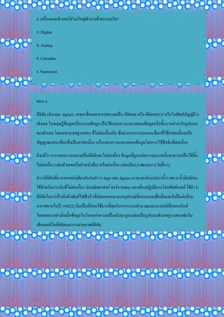 4. เครื่องคอมพิวเตอร์ส่วนใหญ่ทางานด้วยระบบใด?
ก. Digital
ข. Analog
ค. Calculate
ง. Numerical
ตอบ ก.
ดิจิทัล (อังกฤษ: digital), เฉพาะชื่อเฉพาะอาจสะกดเป็น ดิจิทอล หรือ ดิจิตอล[1]) หรือในศัพท์บัญญัติว่า
เชิงเลข ในทฤษฎีข้อมูลหรือระบบข้อมูล เป็นวิธีแทนความหมายของข้อมูลหรือชิ้นงานต่างๆในรูปแบบ
ของตัวเลข โดยเฉพาะเลขฐานสอง ที่ไม่ต่อเนื่องกัน ซึ่งต่างจากระบบแอนะล็อกที่ใช้ค่าต่อเนื่องหรือ
สัญญาณแอนะล็อกซึ่งเป็นค่าต่อเนื่อง หรือแทนความหมายของข้อมูลโดยการใช้ฟังชั่นที่ต่อเนื่อง
ถึงแม้ว่า การแทนความหมายเป็นดิจิทัลจะไม่ต่อเนื่อง ข้อมูลที่ถูกแปลความหมายนั้นสามารถเป็นได้ทั้ง
ไม่ต่อเนื่อง (เช่นตัวเลขหรือตัวหนังสือ) หรือต่อเนื่อง (เช่นเสียง,ภาพและการวัดอื่นๆ)
คาว่าดิจิทัลที่มาจากแหล่งเดียวกันกับคาว่า digit และ digitus (ภาษาละตินแปลว่านิ้ว) เพราะนิ้วมือมักจะ
ใช้สาหรับการนับที่ไม่ต่อเนื่อง นักคณิตศาสตร์ จอร์จ Stibitz ของห้องปฏิบัติการโทรศัพท์เบลล์ ใช้คาว่า
ดิจิทัลในการอ้างอิงถึงพัลส์ไฟฟ้าเร็วที่ปล่อยออกมาจากอุปกรณ์ที่ออกแบบเพื่อเล็งและยิงปืนต่อต้าน
อากาศยานในปี 1942[2] มันเป็นที่นิยมใช้มากที่สุดในการระบบคานวณและระบบอิเล็กทรอนิกส์
โดยเฉพาะอย่างยิ่งเมื่อข้อมูลในโลกแห่งความเป็นจริงจะถูกแปลงเป็นรูปแบบตัวเลขฐานสองเช่นใน
เสียงออดิโอดิจิทัลและการถ่ายภาพดิจิทัล
 