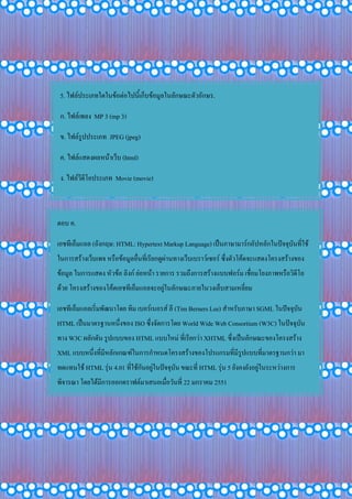 5. ไฟล์ประเภทใดในข้อต่อไปนี้เก็บข้อมูลในลักษณะตัวอักษร.
ก. ไฟล์เพลง MP 3 (mp 3)
ข. ไฟล์รูปประเภท JPEG (jpeg)
ค. ไฟล์แสดงผลหน้าเว็บ (html)
ง. ไฟล์วีดีโอประเภท Movie (movie)
ตอบ ค.
เอชทีเอ็มแอล (อังกฤษ: HTML: Hypertext Markup Language) เป็นภาษามาร์กอัปหลักในปัจจุบันที่ใช้
ในการสร้างเว็บเพจ หรือข้อมูลอื่นที่เรียกดูผ่านทางเว็บเบราว์เซอร์ ซึ่งตัวโค้ดจะแสดงโครงสร้างของ
ข้อมูล ในการแสดง หัวข้อ ลิงก์ ย่อหน้า รายการ รวมถึงการสร้างแบบฟอร์ม เชื่อมโยงภาพหรือวิดีโอ
ด้วย โครงสร้างของโค้ดเอชทีเอ็มแอลจะอยู่ในลักษณะภายในวงเล็บสามเหลี่ยม
เอชทีเอ็มแอลเริ่มพัฒนาโดย ทิม เบอร์เนอรส์ ลี (Tim Berners Lee) สาหรับภาษา SGML ในปัจจุบัน
HTML เป็นมาตรฐานหนึ่งของ ISO ซึ่งจัดการโดย World Wide Web Consortium (W3C) ในปัจจุบัน
ทาง W3C ผลักดัน รูปแบบของ HTML แบบใหม่ ที่เรียกว่า XHTML ซึ่งเป็นลักษณะของโครงสร้าง
XML แบบหนึ่งที่มีหลักเกณฑ์ในการกาหนดโครงสร้างของโปรแกรมที่มีรูปแบบที่มาตรฐานกว่า มา
ทดแทนใช้ HTML รุ่น 4.01 ที่ใช้กันอยู่ในปัจจุบัน ขณะที่ HTML รุ่น 5 ยังคงยังอยู่ในระหว่างการ
พิจารณา โดยได้มีการออกดราฟต์มาเสนอเมื่อวันที่ 22 มกราคม 2551
 