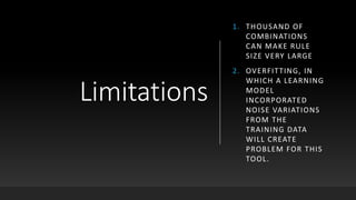Limitations
1. THOUSAND OF
COMBINATIONS
CAN MAKE RULE
SIZE VERY LARGE
2. OVERFITTING, IN
WHICH A LEARNING
MODEL
INCORPORATED
NOISE VARIATIONS
FROM THE
TRAINING DATA
WILL CREATE
PROBLEM FOR THIS
TOOL.
 