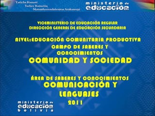 VICEMINISTERIO DE EDUCACIÓN REGULAR DIRECCIÓN GENERAL DE EDUCACIÓN SECUNDARIA NIVEL: EDUCACIÓN COMUNITARIA PRODUCTIVA 2011 COMUNIDAD Y SOCIEDAD CAMPO DE SABERES Y CONOCIMIENTOS COMUNICACIÓN Y LENGUAJES ÁREA DE SABERES Y CONOCIMIENTOS 