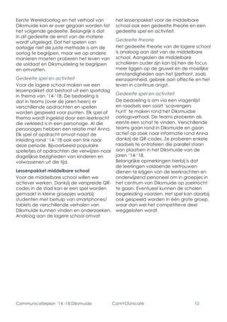 Communicatieplan ‘14 -18 Diksmuide ComYOUnicate 10 
Eerste Wereldoorlog en het verhaal van Diksmuide kan er over gegaan worden tot het volgende gedeelte. Belangrijk is dat in dit gedeelte de ernst van de materie wordt uitgelegd. Dat het spelen van oorlogje niet de juiste methode is om de oorlog te begrijpen, maar we op andere manieren moeten proberen het leven van de soldaat en Diksmuideling te begrijpen en omvatten. 
Gedeelte spel en activiteit 
Voor de lagere school maken we een lessenpakket dat bestaat uit een sportdag in thema van ’14-‘18. De bedoeling is dat in teams (over de jaren heen) er verschillende opdrachten en spellen worden gespeeld voor punten. Elk spel of thema wordt ingeleid door een leerkracht die verkleed is in een personage. Al die personages hebben een relatie met Anna. 
Elk spel of opdracht omvat naast de inleiding rond ’14-‘18 ook een link naar deze periode. Bijvoorbeeld populaire spelletjes of opdrachten die verwijzen naar dagelijkse bezigheden van kinderen en volwassenen uit die tijd. 
Lessenpakket middelbare school 
Voor de middelbare school willen we actiever werken. Dankzij de verspreide QR- codes in de stad kan er een spel worden gemaakt in kleine groepjes waarbij studenten met behulp van smartphones/ tablets de verschillende verhalen van Diksmuide kunnen vinden en onderzoeken. Analoog aan de lagere school omvat het lessenpakket voor de middelbare school ook een gedeelte theorie en een gedeelte spel en activiteit. 
Gedeelte theorie 
Het gedeelte theorie van de lagere school is analoog aan dat van de middelbare school. Aangezien de middelbare scholieren ouder zijn kan bij hen de focus meer liggen op de gruwel en de moeilijke omstandigheden aan het Ijzerfront, zoals eenzaamheid, gebrek aan affectie en het leven in continue angst. 
Gedeelte spel en activiteit 
De bedoeling is om via een vragenlijst en raadsels een soort ‘scavengers hunt’ te maken rond het Diksmuidse oorlogsverhaal. De teams proberen als eerste een schat te vinden. Verschillende teams gaan rond in Diksmuide en gaan actief op zoek naar informatie rond Anna dankzij de QR-codes. Ze proberen enkele raadsels te ontrafelen die parallel staan aan plaatsen in het Diksmuide van de jaren ‘14-‘18. 
Belangrijke opmerkingen hierbij is dat de leerlingen voldoende vertrouwen dienen te krijgen van de leerkrachten en onderwijzend personeel om in groepjes in het centrum van Diksmuide op zoektocht te gaan. Eventueel kunnen de scholen begeleiding voorzien. Het spel kan daarbij ook gespeeld worden in één grote groep, waar dan wel het competitieve deel weggelaten wordt.  
