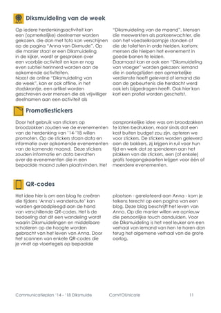 Communicatieplan ‘14 - ‘18 Diksmuide ComYOUnicate 11 
Promotiestickers 
Door het gebruik van stickers op broodzakken zouden we de evenementen van de herdenking van ’14-’18 willen promoten. Op de stickers staan data en informatie over opkomende evenementen van de komende maand. Deze stickers zouden informatie en data bevatten over de evenementen die in een bepaalde maand zullen plaatsvinden. Het oorspronkelijke idee was om broodzakken te laten bedrukken, maar sinds dat een kost buiten budget zou zijn, opteren we voor stickers. De stickers worden geleverd aan de bakkers, zij krijgen in ruil voor hun tijd en werk dat ze spenderen aan het plakken van de stickers, een (of enkele) gratis toegangskaarten krijgen voor één of meerdere evenementen. 
Diksmuideling van de week 
Op iedere herdenkingsactiviteit kan een (opmerkelijke) deelnemer worden gekozen, die dan met foto kan verschijnen op de pagina “Anna van Dixmude”. Op die manier staat er een Diksmuideling in de kijker, wordt er gesproken over een voorbije activiteit en kan er nog even subtiel herinnerd worden aan de opkomende activiteiten. 
Naast de online “Diksmuideling van de week”, kan er ook offline, in het stadskrantje, een artikel worden geschreven over mensen die als vrijwilliger deelnamen aan een activiteit als “Diksmuideling van de maand”. Mensen die meewerkten als parkeerwachter, die aan het voedselkraampje stonden of die de toiletten in orde hielden, kortom: mensen die hielpen het evenement in goede banen te leiden. 
Daarnaast kan er ook een “Diksmuideling van vroeger” worden gekozen: iemand die in oorlogstijden een opmerkelijke verdienste heeft geleverd of iemand die aan de gebeurtenis die herdacht werd ook iets bijgedragen heeft. Ook hier kan kort een profiel worden geschetst. 
QR-codes 
Het idee hier is om een blog te creëren die tijdens ‘Anna’s wandelroute’ kan worden geraadpleegd aan de hand van verschillende QR-codes. Het is de bedoeling dat dit een wandeling wordt waarin Diksmuidelingen en middelbare scholieren op de hoogte worden gebracht van het leven van Anna. Door het scannen van enkele QR-codes die je vindt op vloertegels op bepaalde plaatsen - gerelateerd aan Anna - kom je telkens terecht op een pagina van een blog. Deze blog beschrijft het leven van Anna. Op die manier willen we opnieuw die persoonlijke touch aanduiden. Voor de Diksmuideling is het veel leuker om een verhaal van iemand van hen te horen dan terug het algemene verhaal van de grote oorlog.  