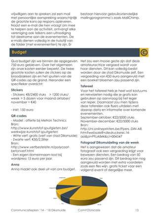 Communicatieplan ‘14 - ‘18 Diksmuide ComYOUnicate 13 
vrijwilligers aan te spreken zal een mail met persoonlijke aanspreking waarschijnlijk de grootste kans op respons opleveren. Naast een e-mail die hen vraagt om mee te helpen aan de activiteit, ontvangt elke vereniging ook telkens een uitnodiging tot deelname aan de evenementen. De e-mails dienen volledig in de huisstijl van de folder (met evenementen) te zijn. Er bestaan hiervoor gebruiksvriendelijke mailingprogramma’s zoals MailChimp. 
Budget 
Qua budget zijn we binnen de opgegeven 750 euro gebleven. Over het algemeen zijn onze kosten eerder beperkt. De twee grootste kosten zullen de stickers op de broodzakken zijn en het spuiten van de QR-codes op de grond. Hieronder een specifieker overzicht: 
Stickers 
- Stickers: €8/2400 stuks > 1200 stuks/ week > 5 dozen voor maand oktober/ november = €40 
- Inkt: 150 euro 
QR-codes 
- Model : offerte bij Metron Technics 
Bron: 
http://www.kunststof-spuitgieten.be/ werkwijze-kunststof-spuitgieten 
- Witte verf: gratis (verf van stad Diksmuide) 
- Zwarte verf: €50/2,5liter 
Bron: 
http://www.verfbestelsite.nl/polycoat- betonverf.html 
- Een eigen domeinnaam kost bij wordpress 15 euro per jaar. 
Anna 
Anna maakt ook deel uit van ons budget. Het zou een mooie geste zijn dat deze amateuractrice vergoed wordt voor haar diensten. Dit kan volledig beslist worden door de stad Diksmuide zelf. Een vergoeding van €50 euro aangevuld met een boeket bloemen zou passend zijn. 
Tafereel 
Voor het tafereel heb je heel wat kostuums en rekwisieten nodig die je gratis kan gebruiken op aanvraag bij het leger van Ieper. Daarnaast zou men tijdens deze taferelen ook flyers uitdelen met daarop data en informatie over komende evenementen. 
September-oktober: €22/5000 stuks 
November-december: €22/5000 stuks 
Bron: 
http://nl.onlineprinters.be/Flyers,-DIN-A8. htm?websale8=diedruckerei.14- aa&pi=PFLA844&ci=004547 
Fotograaf Diksmuideling van de week 
Het is aangewezen dat de amateur fotograaf ook een vergoeding krijgt voor bewezen diensten. Een bedrag van 50 euro zou passend zijn. Dit bedrag kan nog aangevuld worden met extra voordelen zoals een fles wijn, gratis ticket voor een volgend event of dergelijke meer.  