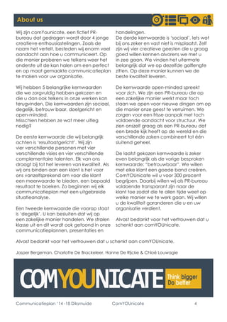 Communicatieplan ‘14 -18 Diksmuide ComYOUnicate 4 
About us 
Wij zijn comYounicate, een fictief PR- bureau dat gedragen wordt door 4 jonge creatieve enthousiastelingen. Zoals de naam het vertelt, besteden wij enorm veel aandacht aan hoe u communiceert. Op die manier proberen we telkens weer het onderste uit de kan halen om een perfect en op maat gemaakte communicatieplan te maken voor uw organisatie. 
Wij hebben 5 belangrijke kernwaarden die we zorgvuldig hebben gekozen en die u dan ook telkens in onze werken kan terugvinden. Die kernwaarden zijn sociaal, degelijk, betrouw baar, doelgericht en open-minded. 
Misschien hebben ze wat meer uitleg nodig? 
De eerste kernwaarde die wij belangrijk achten is ‘resultaatgericht’. Wij zijn vier verschillende personen met vier verschillende visies en vier verschillende complementaire talenten. Elk van ons draagt bij tot het leveren van kwaliteit. Als wij ons binden aan een klant is het voor ons vanzelfsprekend om voor die klant een meerwaarde te bieden, een bepaald resultaat te boeken. Zo beginnen wij elk communicatieplan met een uitgebreide situatieanalyse. 
Een tweede kernwaarde die voorop staat is ‘degelijk’. U kan besluiten dat wij op een zakelijke manier handelen. We stralen klasse uit en dit wordt ook getoond in onze communicatieplannen, presentaties en handelingen. 
De derde kernwaarde is ‘sociaal’. Iets wat bij ons zeker en vast niet is misplaatst. Zelf zijn wij vier creatieve geesten die u graag goed willen kennen alvorens we met u in zee gaan. We vinden het uitermate belangrijk dat we op dezelfde golflengte zitten. Op deze manier kunnen we de beste kwaliteit leveren. 
De kernwaarde open-minded spreekt voor zich. We zijn een PR-bureau die op een zakelijke manier werkt maar toch staan we open voor nieuwe dingen om op die manier onze geest te verruimen. We zorgen voor een frisse aanpak met toch voldoende aandacht voor structuur. We zien onszelf graag als een PR-bureau dat een brede kijk heeft op de wereld en die verschillende zaken combineert tot één sluitend geheel. 
De laatst gekozen kernwaarde is zeker even belangrijk als de vorige besproken kernwaarde: “betrouwbaar”. We willen met elke klant een goede band creëren. ComYOUnicate wil u voor 300 procent begrijpen. Daarbij willen wij als PR-bureau voldoende transparant zijn naar de klant toe zodat die te allen tijde weet op welke manier we te werk gaan. Wij willen u de kwaliteit garanderen die u en uw organisatie verdient. 
Alvast bedankt voor het vertrouwen dat u schenkt aan comYOUnicate. 
Alvast bedankt voor het vertrouwen dat u schenkt aan comYOUnicate. 
Jasper Bergeman, Charlotte De Brackeleer, Hanne De Rijcke & Chloé Louwagie  