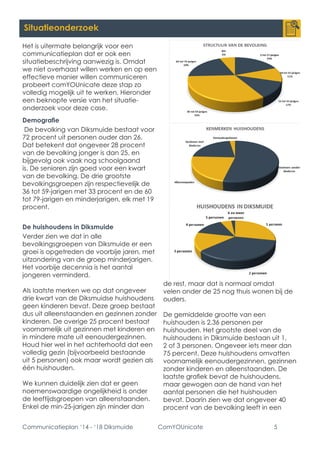 Communicatieplan ‘14 - ‘18 Diksmuide ComYOUnicate 5 
Situatieonderzoek 
Het is uitermate belangrijk voor een communicatieplan dat er ook een situatiebeschrijving aanwezig is. Omdat we niet overhaast willen werken en op een effectieve manier willen communiceren probeert comYOUnicate deze stap zo volledig mogelijk uit te werken. Hieronder een beknopte versie van het situatie- onderzoek voor deze case. 
Demografie 
De bevolking van Diksmuide bestaat voor 72 procent uit personen ouder dan 26. Dat betekent dat ongeveer 28 procent van de bevolking jonger is dan 25, en bijgevolg ook vaak nog schoolgaand is. De senioren zijn goed voor een kwart van de bevolking. De drie grootste bevolkingsgroepen zijn respectievelijk de 36 tot 59-jarigen met 33 procent en de 60 tot 79-jarigen en minderjarigen, elk met 19 procent. 
De huishoudens in Diksmuide 
Verder zien we dat in alle bevolkingsgroepen van Diksmuide er een groei is opgetreden de voorbije jaren, met uitzondering van de groep minderjarigen. Het voorbije decennia is het aantal jongeren verminderd. 
Als laatste merken we op dat ongeveer drie kwart van de Diksmuidse huishoudens geen kinderen bevat. Deze groep bestaat dus uit alleenstaanden en gezinnen zonder kinderen. De overige 25 procent bestaat voornamelijk uit gezinnen met kinderen en in mindere mate uit eenoudergezinnen. Houd hier wel in het achterhoofd dat een volledig gezin (bijvoorbeeld bestaande uit 5 personen) ook maar wordt gezien als één huishouden. 
We kunnen duidelijk zien dat er geen noemenswaardige ongelijkheid is onder de leeftijdsgroepen van alleenstaanden. Enkel de min-25-jarigen zijn minder dan de rest, maar dat is normaal omdat velen onder de 25 nog thuis wonen bij de ouders. 
De gemiddelde grootte van een huishouden is 2,36 personen per huishouden. Het grootste deel van de huishoudens in Diksmuide bestaan uit 1, 2 of 3 personen. Ongeveer iets meer dan 75 percent. Deze huishoudens omvatten voornamelijk eenoudergezinnen, gezinnen zonder kinderen en alleenstaanden. De laatste grafiek bevat de huishoudens, maar gewogen aan de hand van het aantal personen die het huishouden bevat. Daarin zien we dat ongeveer 40 procent van de bevolking leeft in een  