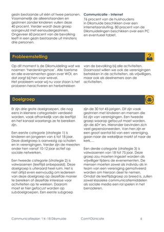 Communicatieplan ‘14 -18 Diksmuide ComYOUnicate 6 
Probleemstelling 
Er zijn drie grote doelgroepen, die nog eens in kleinere categorieën verdeeld worden, vaak afhankelijk van de leeftijd en het kanaal waarlangs ze te bereiken zijn. 
Een eerste categorie (strategie 1) is kinderen en jongeren van 6 tot 18 jaar. Deze doelgroep is aanwezig op scholen en in verenigingen. Verder zijn de meesten onder hen vanaf 10-12 jaar actief op sociale netwerken. 
Een tweede categorie (strategie 2) is volwassenen (leeftijd onbepaald). Deze doelgroep is uiteraard heel ruim. Het is niet altijd even eenvoudig om iedereen van deze doelgroep op dezelfde manier te bereiken of dezelfde interesse voor activiteiten op te wekken. Daarom moet er hier gefocust worden op subdoelgroepen. Een eerste subgroep zijn de 30 tot 45-jarigen. Dit zijn vaak gezinnen met kinderen en mensen die lid zijn van verenigingen. Een tweede groep waarop gefocust moet worden, zijn de 60+’ers. Hieronder bevinden zich veel gepensioneerden. Van hen zijn er een groot aantal lid van een vereniging, gaan naar de wekelijkse markt of naar de kerk,… 
Een derde categorie (strategie 3) is volwassenen van 18 tot 75 jaar. Deze groep zou moeten ingezet worden als vrijwilliger tijdens de evenementen. De mensen moeten zowel als individu als in team van een vereniging gemotiveerd worden om hieraan deel te nemen. Omdat de leeftijdsgroep zo breed is, zullen zowel klassieke communicatiemiddelen als sociale media een rol spelen in het benaderen. 
Doelgroep 
gezin bestaande uit één of twee personen. Voornamelijk de alleenstaanden en gezinnen zonder kinderen vullen deze 40 procent. Verder wordt deze groep aangevuld met eenoudergezinnen. 
Ongeveer 60 procent van de bevolking leeft in een gezin bestaande uit minstens drie personen. 
Communicatie - Internet 
76 procent van de huishoudens in Diksmuide beschikken over een internetaansluiting. 80 procent van de Diksmuidelingen beschikken over een PC en eventueel tablet. 
Op dit moment is de Diksmuideling wat we noemen ‘herdenkingsmoe’. Alle toerisme en alle evenementen gaan over WOI, en dat zorgt bij hen voor wrevel. 
Het probleem waar wij nu voor staan is het proberen heractiveren en herbetrekken van de bevolking bij alle activiteiten. Daarnaast willen we ook de verenigingen betrekken in de activiteiten, als vrijwilligers, maar ook als deelnemers aan de activiteiten.  