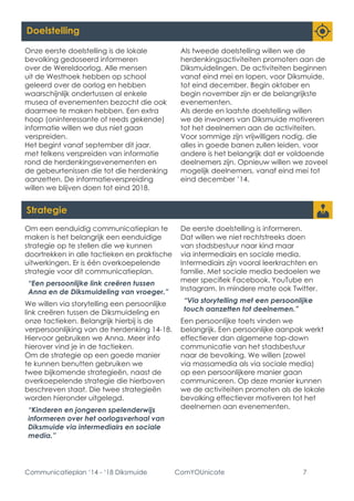 Communicatieplan ‘14 - ‘18 Diksmuide ComYOUnicate 7 
Doelstelling 
Onze eerste doelstelling is de lokale bevolking gedoseerd informeren over de Wereldoorlog. Alle mensen uit de Westhoek hebben op school geleerd over de oorlog en hebben waarschijnlijk ondertussen al enkele musea of evenementen bezocht die ook daarmee te maken hebben. Een extra hoop (oninteressante of reeds gekende) informatie willen we dus niet gaan verspreiden. 
Het begint vanaf september dit jaar, met telkens verspreiden van informatie rond de herdenkingsevenementen en de gebeurtenissen die tot die herdenking aanzetten. De informatieverspreiding willen we blijven doen tot eind 2018. 
Als tweede doelstelling willen we de herdenkingsactiviteiten promoten aan de Diksmuidelingen. De activiteiten beginnen vanaf eind mei en lopen, voor Diksmuide, tot eind december. Begin oktober en begin november zijn er de belangrijkste evenementen. 
Als derde en laatste doelstelling willen we de inwoners van Diksmuide motiveren tot het deelnemen aan de activiteiten. Voor sommige zijn vrijwilligers nodig, die alles in goede banen zullen leiden, voor andere is het belangrijk dat er voldoende deelnemers zijn. Opnieuw willen we zoveel mogelijk deelnemers, vanaf eind mei tot eind december ’14. 
Strategie 
Om een eenduidig communicatieplan te maken is het belangrijk een eenduidige strategie op te stellen die we kunnen doortrekken in alle tactieken en praktische uitwerkingen. Er is één overkoepelende strategie voor dit communicatieplan. 
“Een persoonlijke link creëren tussen Anna en de Diksmuideling van vroeger.” 
We willen via storytelling een persoonlijke link creëren tussen de Diksmuideling en onze tactieken. Belangrijk hierbij is de verpersoonlijking van de herdenking 14-18. Hiervoor gebruiken we Anna. Meer info hierover vind je in de tactieken. 
Om de strategie op een goede manier te kunnen benutten gebruiken we twee bijkomende strategieën, naast de overkoepelende strategie die hierboven beschreven staat. Die twee strategieën worden hieronder uitgelegd. 
“Kinderen en jongeren spelenderwijs informeren over het oorlogsverhaal van Diksmuide via intermediairs en sociale media.” 
De eerste doelstelling is informeren. Dat willen we niet rechtstreeks doen van stadsbestuur naar kind maar via intermediairs en sociale media. Intermediairs zijn vooral leerkrachten en familie. Met sociale media bedoelen we meer specifiek Facebook, YouTube en Instagram. In mindere mate ook Twitter. 
“Via storytelling met een persoonlijke touch aanzetten tot deelnemen.” 
Een persoonlijke toets vinden we belangrijk. Een persoonlijke aanpak werkt effectiever dan algemene top-down communicatie van het stadsbestuur naar de bevolking. We willen (zowel via massamedia als via sociale media) op een persoonlijkere manier gaan communiceren. Op deze manier kunnen we de activiteiten promoten als de lokale bevolking effectiever motiveren tot het deelnemen aan evenementen.  