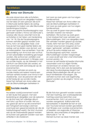 Communicatieplan ‘14 -18 Diksmuide ComYOUnicate 8 
Tacktieken 
Anna van Dixmude 
Als rode draad door alle activiteiten, social media posts en dergelijke hadden we het idee om een persoon die echt in Diksmuide leefde tijdens de oorlog boegbeeld te maken van alle Diksmuidse herdenkingsactiviteiten. 
Er kan een aparte Facebookpagina voor gemaakt worden (“Anna van Dixmude”), waarop alle nieuws verschijnt rond de activiteiten in het teken van herdenking van ‘14-’18. Op de Facebookpagina kunnen verhalen gepost worden over Anna, foto’s en dergelijke meer, over hoe zij met haar gezin leefde tijdens de oorlog: wat ze deden voor de kost, wat ze meemaakten, hoe ze leefden. Voor de persoonlijking van Anna kan een actrice uit een plaatselijke toneelkring gevraagd worden. Die actrice kan vertellen over het volgende evenement, in filmpjes voor op sociale media, op de taferelen in het centrum van Diksmuide (zie verder), en kan eventueel zelfs aanwezig zijn op de evenementen. 
Er kan naast verhalen en posts op sociale media ook iedere maand een verhaal verteld worden over Anna in het stadskrantje, voor de personen die niet actief bezig zijn op sociale media. 
Naast het verhaal van Anna willen we ook de Diksmuidelingen betrekken in het naar op zoek gaan van hun eigen familieverhaal. 
Naast het verhaal van Anna willen we ook de Diksmuidelingen betrekken in het naar op zoek gaan van hun eigen familieverhaal. 
Om op zoek te gaan naar persoonlijke verhalen moeten we mensen betrekken. We kunnen op zoek gaan in het stadsarchief naar verhalen van Diksmuidelingen, foto’s en dergelijke meer. Die verhalen worden gepost op sociale media, liefst met een foto erbij, zodat mensen erop kunnen reageren en hun eigen ‘gehoorde’ verhalen vertellen. 
Je kunt als extra middel ook een Facebookgroep oprichten, waarin Diksmuidelingen worden toegevoegd en waar zij zelf ook foto’s met informatie kunnen posten. Zo 
kunnen ze zelf beetje bij beetje informatie verzamelen over hun eigen familie, via kennissen en andere mensen van Diksmuide. Het is dan ook de bedoeling dat deze Facebookgroep begint met enkele Diksmuidelingen die elk op hun beurt familieleden toevoegen. Die verhalen kunnen dan ook regelmatig gepost worden op de pagina “Anna van Dixmude”. 
Sociale media 
Na iedere voorbij evenement wordt er één leuke foto gepost, met een bedanking en dergelijke voor de opkomst, en de link naar het volledige album met foto’s op Flickr of tumblr. Het zou dus goed zijn dat er op elk evenement een fotograaf aanwezig is (dat kan eventueel een gepensioneerde zijn die als hobbyfotograaf werkt). De foto’s kunnen ook op de stadswebsite gepost worden en kunnen ook gebruikt worden voor een artikeltje in de stadskrant. 
Bij die foto kan gewerkt worden worden met een hashtag, een overkoepelende hashtag waarmee berichten over evenementen, foto’s en posts kunnen worden aangeduid. #diksmuide1418, bijvoorbeeld. In dezelfde lijn kan er ook een YouTube kanaal worden gecreëerd met filmpjes over voorbije evenementen, of beelden van regionale of Vlaamse televisie, documentaires of dergelijke over Diksmuide in ‘14-’18. 
Mensen kunnen op deze manier ook  