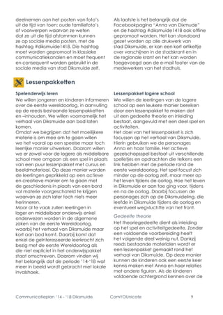 Communicatieplan ‘14 - ‘18 Diksmuide ComYOUnicate 9 
Spelenderwijs leren 
We willen jongeren en kinderen informeren over de eerste wereldoorlog, in aanvulling op de reeds bestaande lessenpakketten en –inhouden. We willen voornamelijk het verhaal van Diksmuide aan bod laten komen. 
Omdat we begrijpen dat het moeilijkere materie is om mee om te gaan willen we het vooral op een speelse maar toch leerrijke manier uitwerken. Daarom willen we er zowel voor de lagere als middelbare school mee omgaan als een spel in plaats van een puur lessenpakket met cursus en beeldmateriaal. Op deze manier worden de leerlingen geprikkeld op een actieve en creatieve manier om te gaan met de geschiedenis in plaats van een bord vol materie voorgeschoteld te krijgen waarvan ze zich later toch niets meer herinneren. 
Maar al te vaak zullen leerlingen in lager en middelbaar onderwijs enkel onderwezen worden in de algemene zaken van de eerste Wereldoorlog, waarbij het verhaal van Diksmuide maar kort aan bod komt. Daarbij komt dat enkel de geïnteresseerde leerkracht zich bezig met de eerste Wereldoorlog als die niet expliciet in het onderwijspakket staat omschreven. Daarom vinden wij het belangrijk dat de periode ’14-‘18 wat meer in beeld wordt gebracht met lokale invalshoek. 
Lessenpakket lagere school 
We willen de leerlingen van de lagere school op een leukere manier bereiken door een lessenpakket te maken dat uit een gedeelte theorie en inleiding bestaat, aangevuld met een deel spel en activiteiten. 
Het doel van het lessenpakket is zich focussen op het verhaal van Diksmuide. Hierin gebruiken we de personages Anna en haar familie. Het actieve gezelschapsspel bestaat uit verschillende spelletjes en opdrachten die telkens een link hebben met de periode rond de eerste wereldoorlog. Het spel focust zich minder op de oorlog zelf, maar meer op het leven tijdens de oorlog. Hoe het leven in Diksmuide er aan toe ging voor, tijdens en na de oorlog. Daarbij focussen de personages zich op de Diksmuideling, die leefde in Diksmuide tijdens de oorlog en eventueel wegvluchtte van het front. 
Gedeelte theorie 
Het theoriegedeelte dient als inleiding op het spel en activiteitgedeelte. Zonder een voldoende voorbereiding heeft het volgende deel weinig nut. Dankzij reeds bestaande materialen wordt er een lessenpakket gemaakt rond het verhaal van Diksmuide. Op deze manier kunnen de kinderen ook een eerste keer kennis maken met Anna en haar relaties met andere figuren. Als de kinderen voldoende achtergrond kennen over de 
Lessenpakketten 
deelnemen aan het posten van foto’s uit de tijd van toen: oude familiefoto’s of voorwerpen waarvan ze weten dat ze uit die tijd afstammen kunnen ze op sociale media posten, met de hashtag #diksmuide1418. Die hashtag moet worden gepromoot in klassieke communicatiekanalen en moet frequent en consequent worden gebruikt in de sociale media van stad Diksmuide zelf. 
Als laatste is het belangrijk dat de Facebookpagina “Anna van Dixmude” en de hashtag #diksmuide1418 ook offline gepromoot worden. Het kan standaard gezet worden op alle drukwerk van stad Diksmuide, er kan een kort artikeltje over verschijnen in de stadskrant en in de regionale krant en het kan worden toegevoegd aan de e-mail footer van de medewerkers van het stadhuis.  