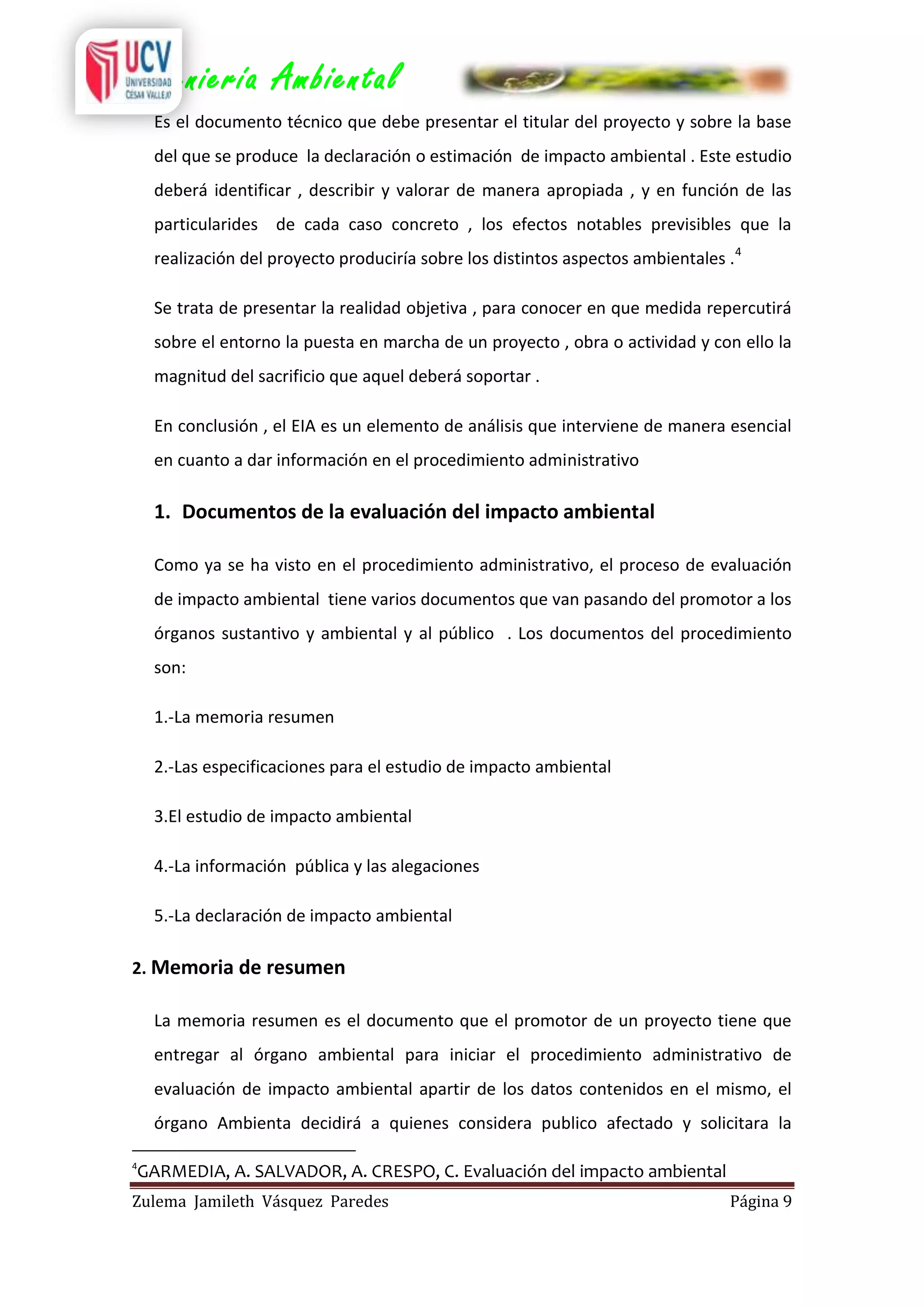 Ingeniería Ambiental
Es el documento técnico que debe presentar el titular del proyecto y sobre la base
del que se produce la declaración o estimación de impacto ambiental . Este estudio
deberá identificar , describir y valorar de manera apropiada , y en función de las
particularides de cada caso concreto , los efectos notables previsibles que la
realización del proyecto produciría sobre los distintos aspectos ambientales .4
Se trata de presentar la realidad objetiva , para conocer en que medida repercutirá
sobre el entorno la puesta en marcha de un proyecto , obra o actividad y con ello la
magnitud del sacrificio que aquel deberá soportar .
En conclusión , el EIA es un elemento de análisis que interviene de manera esencial
en cuanto a dar información en el procedimiento administrativo

1. Documentos de la evaluación del impacto ambiental
Como ya se ha visto en el procedimiento administrativo, el proceso de evaluación
de impacto ambiental tiene varios documentos que van pasando del promotor a los
órganos sustantivo y ambiental y al público . Los documentos del procedimiento
son:
1.-La memoria resumen
2.-Las especificaciones para el estudio de impacto ambiental
3.El estudio de impacto ambiental
4.-La información pública y las alegaciones
5.-La declaración de impacto ambiental
2. Memoria de resumen
La memoria resumen es el documento que el promotor de un proyecto tiene que
entregar al órgano ambiental para iniciar el procedimiento administrativo de
evaluación de impacto ambiental apartir de los datos contenidos en el mismo, el
órgano Ambienta decidirá a quienes considera publico afectado y solicitara la
4

GARMEDIA, A. SALVADOR, A. CRESPO, C. Evaluación del impacto ambiental

Zulema Jamileth Vásquez Paredes

Página 9

 