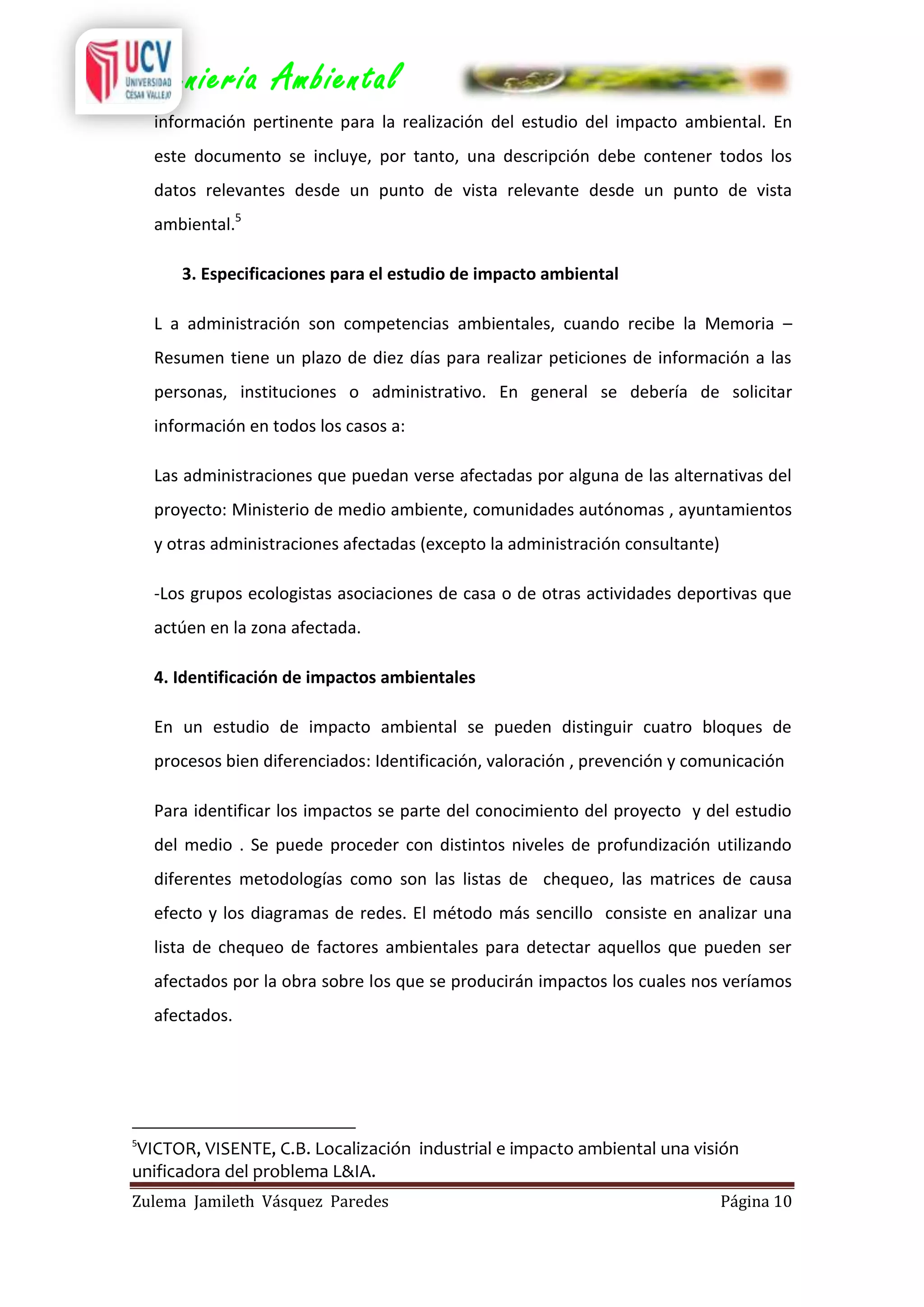 Ingeniería Ambiental
información pertinente para la realización del estudio del impacto ambiental. En
este documento se incluye, por tanto, una descripción debe contener todos los
datos relevantes desde un punto de vista relevante desde un punto de vista
ambiental.5
3. Especificaciones para el estudio de impacto ambiental
L a administración son competencias ambientales, cuando recibe la Memoria –
Resumen tiene un plazo de diez días para realizar peticiones de información a las
personas, instituciones o administrativo. En general se debería de solicitar
información en todos los casos a:
Las administraciones que puedan verse afectadas por alguna de las alternativas del
proyecto: Ministerio de medio ambiente, comunidades autónomas , ayuntamientos
y otras administraciones afectadas (excepto la administración consultante)
-Los grupos ecologistas asociaciones de casa o de otras actividades deportivas que
actúen en la zona afectada.
4. Identificación de impactos ambientales
En un estudio de impacto ambiental se pueden distinguir cuatro bloques de
procesos bien diferenciados: Identificación, valoración , prevención y comunicación
Para identificar los impactos se parte del conocimiento del proyecto y del estudio
del medio . Se puede proceder con distintos niveles de profundización utilizando
diferentes metodologías como son las listas de chequeo, las matrices de causa
efecto y los diagramas de redes. El método más sencillo consiste en analizar una
lista de chequeo de factores ambientales para detectar aquellos que pueden ser
afectados por la obra sobre los que se producirán impactos los cuales nos veríamos
afectados.

5

VICTOR, VISENTE, C.B. Localización industrial e impacto ambiental una visión
unificadora del problema L&IA.
Zulema Jamileth Vásquez Paredes

Página 10

 