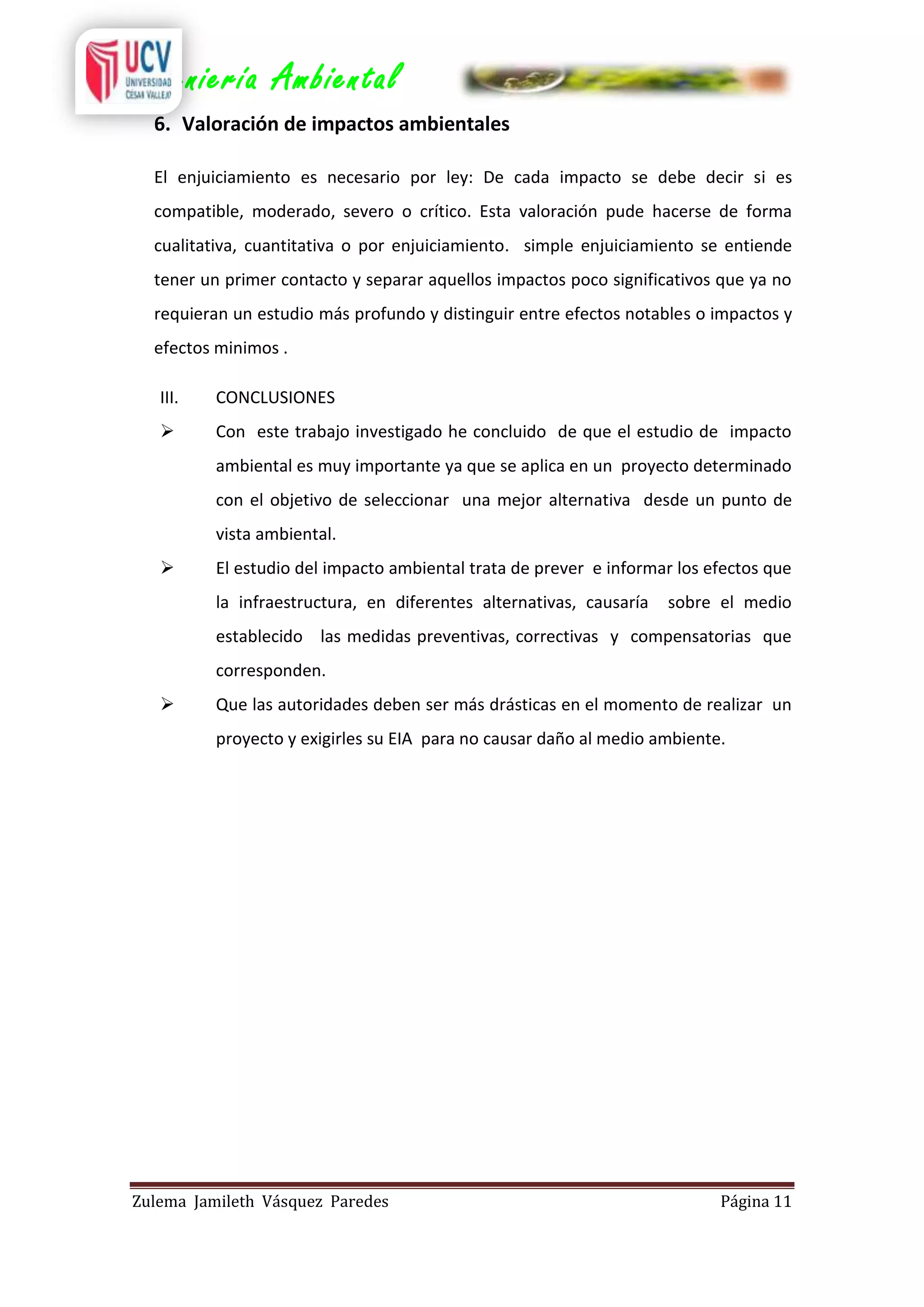 Ingeniería Ambiental
6. Valoración de impactos ambientales
El enjuiciamiento es necesario por ley: De cada impacto se debe decir si es
compatible, moderado, severo o crítico. Esta valoración pude hacerse de forma
cualitativa, cuantitativa o por enjuiciamiento. simple enjuiciamiento se entiende
tener un primer contacto y separar aquellos impactos poco significativos que ya no
requieran un estudio más profundo y distinguir entre efectos notables o impactos y
efectos minimos .
III.

CONCLUSIONES



Con este trabajo investigado he concluido de que el estudio de impacto
ambiental es muy importante ya que se aplica en un proyecto determinado
con el objetivo de seleccionar una mejor alternativa desde un punto de
vista ambiental.



El estudio del impacto ambiental trata de prever e informar los efectos que
la infraestructura, en diferentes alternativas, causaría

sobre el medio

establecido las medidas preventivas, correctivas y compensatorias que
corresponden.


Que las autoridades deben ser más drásticas en el momento de realizar un
proyecto y exigirles su EIA para no causar daño al medio ambiente.

Zulema Jamileth Vásquez Paredes

Página 11

 