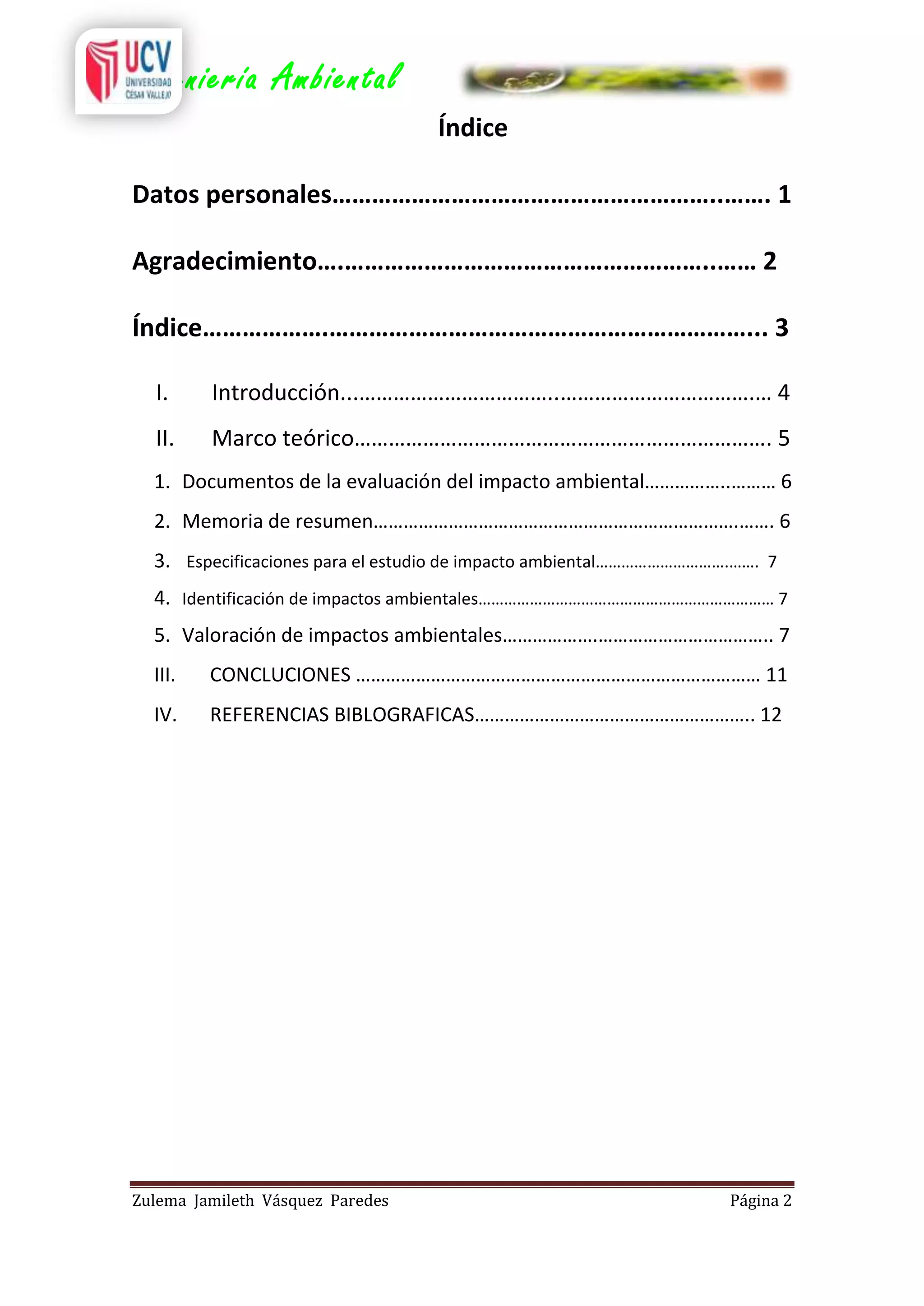 Ingeniería Ambiental
Índice
Datos personales…………………………………………………..……. 1
Agradecimiento….………………………………………………..…… 2
Índice……………….………………………………………………………... 3
I.

Introducción...……………………………..…………………………….… 4

II.

Marco teórico………………………………………………………………. 5

1. Documentos de la evaluación del impacto ambiental……………..……… 6
2. Memoria de resumen……………………………………………………………….……. 6
3. Especificaciones para el estudio de impacto ambiental………………………….……. 7
4. Identificación de impactos ambientales…………………………………………………………… 7
5. Valoración de impactos ambientales……………….…………………………….. 7
III.

CONCLUCIONES ……………………………………………………………………… 11

IV.

REFERENCIAS BIBLOGRAFICAS……………………………………………….. 12

Zulema Jamileth Vásquez Paredes

Página 2

 