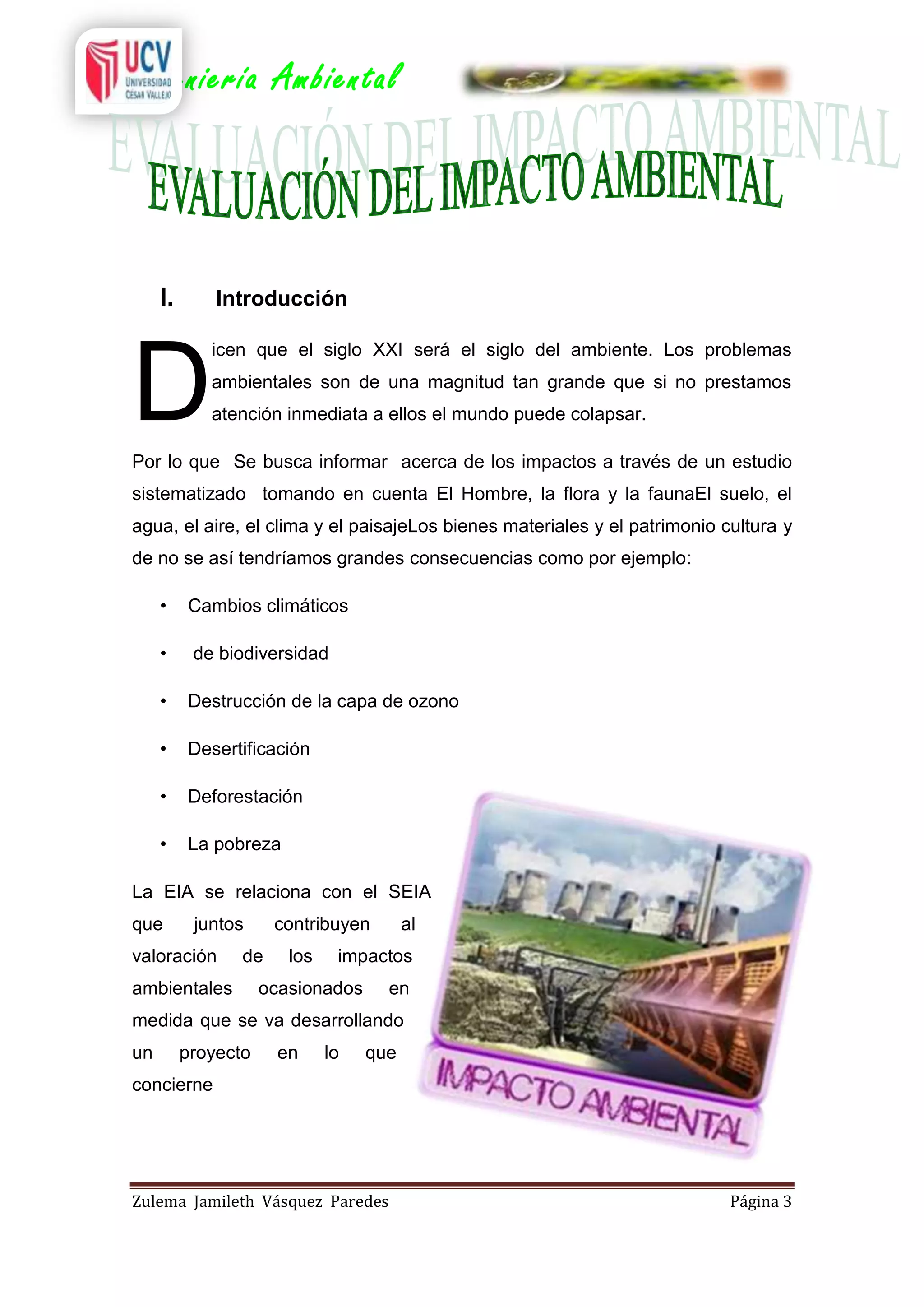 Ingeniería Ambiental

I.

Introducción

D

icen que el siglo XXI será el siglo del ambiente. Los problemas
ambientales son de una magnitud tan grande que si no prestamos
atención inmediata a ellos el mundo puede colapsar.

Por lo que Se busca informar acerca de los impactos a través de un estudio
sistematizado tomando en cuenta El Hombre, la flora y la faunaEl suelo, el
agua, el aire, el clima y el paisajeLos bienes materiales y el patrimonio cultura y
de no se así tendríamos grandes consecuencias como por ejemplo:
•

Cambios climáticos

•

de biodiversidad

•

Destrucción de la capa de ozono

•

Desertificación

•

Deforestación

•

La pobreza

La EIA se relaciona con el SEIA
que

juntos

valoración

contribuyen

de

ambientales

los

al

impactos

ocasionados

en

medida que se va desarrollando
un

proyecto

en

lo

que

concierne

Zulema Jamileth Vásquez Paredes

Página 3

 