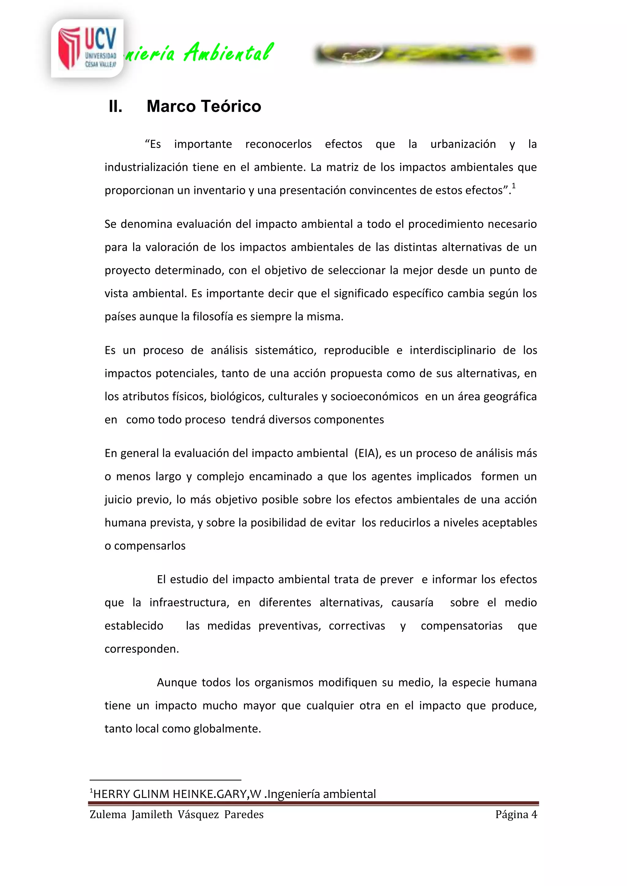 Ingeniería Ambiental
II.

Marco Teórico
“Es

importante

reconocerlos

efectos

que

la

urbanización

y

la

industrialización tiene en el ambiente. La matriz de los impactos ambientales que
proporcionan un inventario y una presentación convincentes de estos efectos”.1
Se denomina evaluación del impacto ambiental a todo el procedimiento necesario
para la valoración de los impactos ambientales de las distintas alternativas de un
proyecto determinado, con el objetivo de seleccionar la mejor desde un punto de
vista ambiental. Es importante decir que el significado específico cambia según los
países aunque la filosofía es siempre la misma.
Es un proceso de análisis sistemático, reproducible e interdisciplinario de los
impactos potenciales, tanto de una acción propuesta como de sus alternativas, en
los atributos físicos, biológicos, culturales y socioeconómicos en un área geográfica
en como todo proceso tendrá diversos componentes
En general la evaluación del impacto ambiental (EIA), es un proceso de análisis más
o menos largo y complejo encaminado a que los agentes implicados formen un
juicio previo, lo más objetivo posible sobre los efectos ambientales de una acción
humana prevista, y sobre la posibilidad de evitar los reducirlos a niveles aceptables
o compensarlos
El estudio del impacto ambiental trata de prever e informar los efectos
que la infraestructura, en diferentes alternativas, causaría
establecido

las medidas preventivas, correctivas

y

sobre el medio

compensatorias

que

corresponden.
Aunque todos los organismos modifiquen su medio, la especie humana
tiene un impacto mucho mayor que cualquier otra en el impacto que produce,
tanto local como globalmente.

1

HERRY GLINM HEINKE.GARY,W .Ingeniería ambiental

Zulema Jamileth Vásquez Paredes

Página 4

 