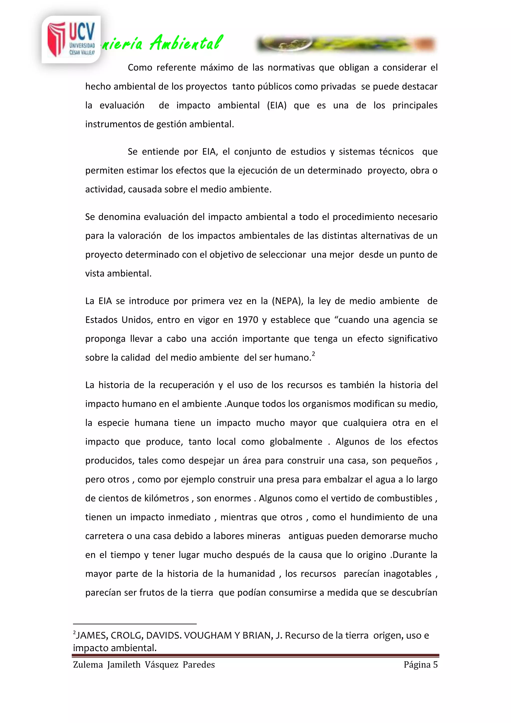 Ingeniería Ambiental
Como referente máximo de las normativas que obligan a considerar el
hecho ambiental de los proyectos tanto públicos como privadas se puede destacar
la evaluación

de impacto ambiental (EIA) que es una de los principales

instrumentos de gestión ambiental.
Se entiende por EIA, el conjunto de estudios y sistemas técnicos que
permiten estimar los efectos que la ejecución de un determinado proyecto, obra o
actividad, causada sobre el medio ambiente.
Se denomina evaluación del impacto ambiental a todo el procedimiento necesario
para la valoración de los impactos ambientales de las distintas alternativas de un
proyecto determinado con el objetivo de seleccionar una mejor desde un punto de
vista ambiental.
La EIA se introduce por primera vez en la (NEPA), la ley de medio ambiente de
Estados Unidos, entro en vigor en 1970 y establece que “cuando una agencia se
proponga llevar a cabo una acción importante que tenga un efecto significativo
sobre la calidad del medio ambiente del ser humano.2
La historia de la recuperación y el uso de los recursos es también la historia del
impacto humano en el ambiente .Aunque todos los organismos modifican su medio,
la especie humana tiene un impacto mucho mayor que cualquiera otra en el
impacto que produce, tanto local como globalmente . Algunos de los efectos
producidos, tales como despejar un área para construir una casa, son pequeños ,
pero otros , como por ejemplo construir una presa para embalzar el agua a lo largo
de cientos de kilómetros , son enormes . Algunos como el vertido de combustibles ,
tienen un impacto inmediato , mientras que otros , como el hundimiento de una
carretera o una casa debido a labores mineras antiguas pueden demorarse mucho
en el tiempo y tener lugar mucho después de la causa que lo origino .Durante la
mayor parte de la historia de la humanidad , los recursos parecían inagotables ,
parecían ser frutos de la tierra que podían consumirse a medida que se descubrían

2

JAMES, CROLG, DAVIDS. VOUGHAM Y BRIAN, J. Recurso de la tierra origen, uso e
impacto ambiental.
Zulema Jamileth Vásquez Paredes

Página 5

 
