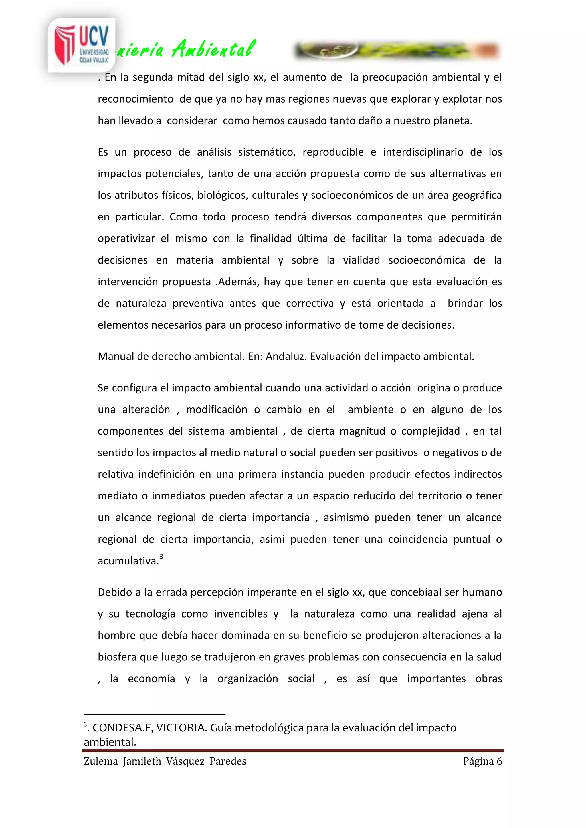 Ingeniería Ambiental
. En la segunda mitad del siglo xx, el aumento de la preocupación ambiental y el
reconocimiento de que ya no hay mas regiones nuevas que explorar y explotar nos
han llevado a considerar como hemos causado tanto daño a nuestro planeta.
Es un proceso de análisis sistemático, reproducible e interdisciplinario de los
impactos potenciales, tanto de una acción propuesta como de sus alternativas en
los atributos físicos, biológicos, culturales y socioeconómicos de un área geográfica
en particular. Como todo proceso tendrá diversos componentes que permitirán
operativizar el mismo con la finalidad última de facilitar la toma adecuada de
decisiones en materia ambiental y sobre la vialidad socioeconómica de la
intervención propuesta .Además, hay que tener en cuenta que esta evaluación es
de naturaleza preventiva antes que correctiva y está orientada a brindar los
elementos necesarios para un proceso informativo de tome de decisiones.
Manual de derecho ambiental. En: Andaluz. Evaluación del impacto ambiental.
Se configura el impacto ambiental cuando una actividad o acción origina o produce
una alteración , modificación o cambio en el

ambiente o en alguno de los

componentes del sistema ambiental , de cierta magnitud o complejidad , en tal
sentido los impactos al medio natural o social pueden ser positivos o negativos o de
relativa indefinición en una primera instancia pueden producir efectos indirectos
mediato o inmediatos pueden afectar a un espacio reducido del territorio o tener
un alcance regional de cierta importancia , asimismo pueden tener un alcance
regional de cierta importancia, asimi pueden tener una coincidencia puntual o
acumulativa.3
Debido a la errada percepción imperante en el siglo xx, que concebíaal ser humano
y su tecnología como invencibles y la naturaleza como una realidad ajena al
hombre que debía hacer dominada en su beneficio se produjeron alteraciones a la
biosfera que luego se tradujeron en graves problemas con consecuencia en la salud
, la economía y la organización social , es así que importantes obras

3

. CONDESA.F, VICTORIA. Guía metodológica para la evaluación del impacto
ambiental.
Zulema Jamileth Vásquez Paredes

Página 6

 