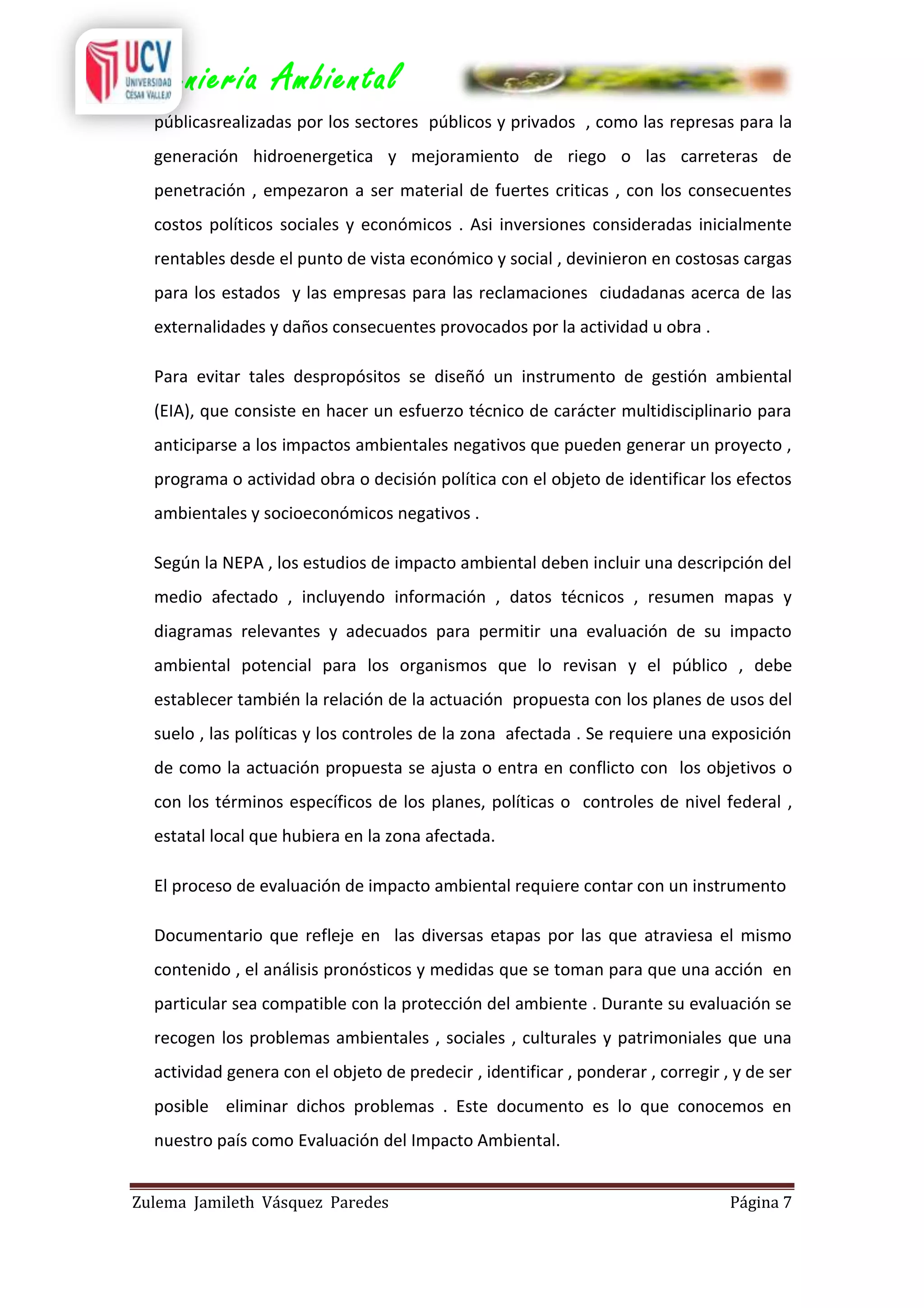 Ingeniería Ambiental
públicasrealizadas por los sectores públicos y privados , como las represas para la
generación hidroenergetica y mejoramiento de riego o las carreteras de
penetración , empezaron a ser material de fuertes criticas , con los consecuentes
costos políticos sociales y económicos . Asi inversiones consideradas inicialmente
rentables desde el punto de vista económico y social , devinieron en costosas cargas
para los estados y las empresas para las reclamaciones ciudadanas acerca de las
externalidades y daños consecuentes provocados por la actividad u obra .
Para evitar tales despropósitos se diseñó un instrumento de gestión ambiental
(EIA), que consiste en hacer un esfuerzo técnico de carácter multidisciplinario para
anticiparse a los impactos ambientales negativos que pueden generar un proyecto ,
programa o actividad obra o decisión política con el objeto de identificar los efectos
ambientales y socioeconómicos negativos .
Según la NEPA , los estudios de impacto ambiental deben incluir una descripción del
medio afectado , incluyendo información , datos técnicos , resumen mapas y
diagramas relevantes y adecuados para permitir una evaluación de su impacto
ambiental potencial para los organismos que lo revisan y el público , debe
establecer también la relación de la actuación propuesta con los planes de usos del
suelo , las políticas y los controles de la zona afectada . Se requiere una exposición
de como la actuación propuesta se ajusta o entra en conflicto con los objetivos o
con los términos específicos de los planes, políticas o controles de nivel federal ,
estatal local que hubiera en la zona afectada.
El proceso de evaluación de impacto ambiental requiere contar con un instrumento
Documentario que refleje en las diversas etapas por las que atraviesa el mismo
contenido , el análisis pronósticos y medidas que se toman para que una acción en
particular sea compatible con la protección del ambiente . Durante su evaluación se
recogen los problemas ambientales , sociales , culturales y patrimoniales que una
actividad genera con el objeto de predecir , identificar , ponderar , corregir , y de ser
posible eliminar dichos problemas . Este documento es lo que conocemos en
nuestro país como Evaluación del Impacto Ambiental.
Zulema Jamileth Vásquez Paredes

Página 7

 