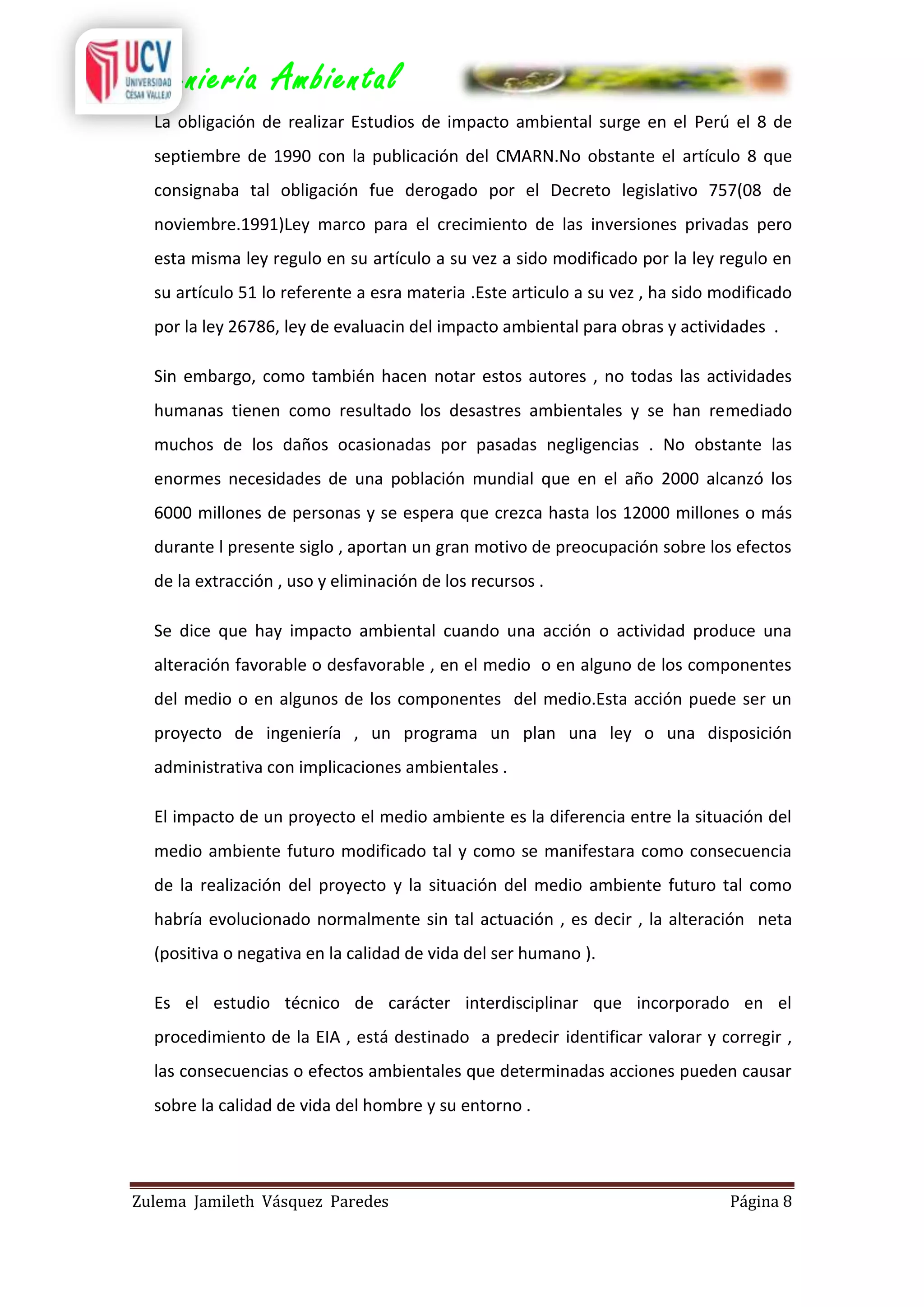 Ingeniería Ambiental
La obligación de realizar Estudios de impacto ambiental surge en el Perú el 8 de
septiembre de 1990 con la publicación del CMARN.No obstante el artículo 8 que
consignaba tal obligación fue derogado por el Decreto legislativo 757(08 de
noviembre.1991)Ley marco para el crecimiento de las inversiones privadas pero
esta misma ley regulo en su artículo a su vez a sido modificado por la ley regulo en
su artículo 51 lo referente a esra materia .Este articulo a su vez , ha sido modificado
por la ley 26786, ley de evaluacin del impacto ambiental para obras y actividades .
Sin embargo, como también hacen notar estos autores , no todas las actividades
humanas tienen como resultado los desastres ambientales y se han remediado
muchos de los daños ocasionadas por pasadas negligencias . No obstante las
enormes necesidades de una población mundial que en el año 2000 alcanzó los
6000 millones de personas y se espera que crezca hasta los 12000 millones o más
durante l presente siglo , aportan un gran motivo de preocupación sobre los efectos
de la extracción , uso y eliminación de los recursos .
Se dice que hay impacto ambiental cuando una acción o actividad produce una
alteración favorable o desfavorable , en el medio o en alguno de los componentes
del medio o en algunos de los componentes del medio.Esta acción puede ser un
proyecto de ingeniería , un programa un plan una ley o una disposición
administrativa con implicaciones ambientales .
El impacto de un proyecto el medio ambiente es la diferencia entre la situación del
medio ambiente futuro modificado tal y como se manifestara como consecuencia
de la realización del proyecto y la situación del medio ambiente futuro tal como
habría evolucionado normalmente sin tal actuación , es decir , la alteración neta
(positiva o negativa en la calidad de vida del ser humano ).
Es el estudio técnico de carácter interdisciplinar que incorporado en el
procedimiento de la EIA , está destinado a predecir identificar valorar y corregir ,
las consecuencias o efectos ambientales que determinadas acciones pueden causar
sobre la calidad de vida del hombre y su entorno .

Zulema Jamileth Vásquez Paredes

Página 8

 