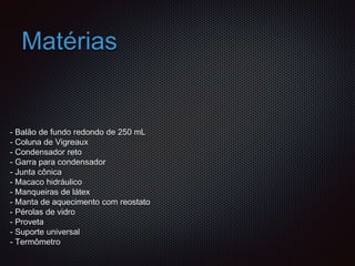 Matérias
- Balão de fundo redondo de 250 mL
- Coluna de Vigreaux
- Condensador reto
- Garra para condensador
- Junta cônica
- Macaco hidráulico
- Manqueiras de látex
- Manta de aquecimento com reostato
- Pérolas de vidro
- Proveta
- Suporte universal
- Termômetro
 