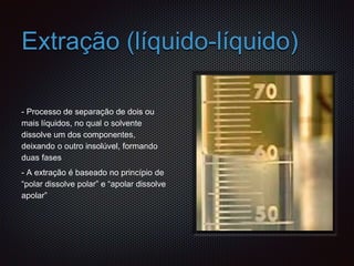 Extração (líquido-líquido)
- Processo de separação de dois ou
mais líquidos, no qual o solvente
dissolve um dos componentes,
deixando o outro insolúvel, formando
duas fases
- A extração é baseado no princípio de
“polar dissolve polar” e “apolar dissolve
apolar”
 