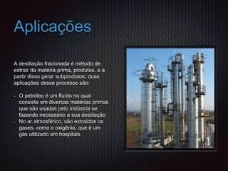 Aplicações
A destilação fracionada é método de
extrair da matéria-prima, produtos, e a
partir disso gerar subprodutos; duas
aplicações desse processo são:
- O petróleo é um fluído no qual
consiste em diversas matérias primas
que são usadas pelo indústria se
fazendo necessário a sua destilação
- No ar atmosférico, são extraídos os
gases, como o oxigênio, que é um
gás utilizado em hospitais
 