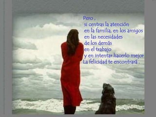 Pero ,
 si centras la atención
 en la familia, en los amigos
 en las necesidades
 de los demás
 en el trabajo
 y en intentar hacerlo mejor
La felicidad te encontrará .
 