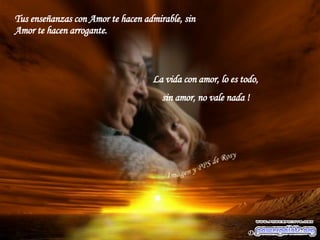 Tus enseñanzas con Amor te hacen admirable, sin Amor te hacen arrogante. La vida con amor, lo es todo,  sin amor, no vale nada ! Desconozco el autor 