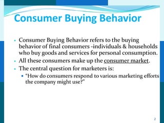Consumer Buying Behavior
   Consumer Buying Behavior refers to the buying
    behavior of final consumers -individuals & households
    who buy goods and services for personal consumption.
   All these consumers make up the consumer market.
   The central question for marketers is:
     “How do consumers respond to various marketing efforts
      the company might use?”




                                                         2
 