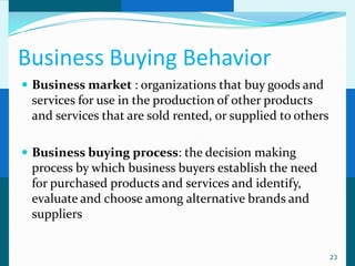 Business Buying Behavior
 Business market : organizations that buy goods and
 services for use in the production of other products
 and services that are sold rented, or supplied to others

 Business buying process: the decision making
 process by which business buyers establish the need
 for purchased products and services and identify,
 evaluate and choose among alternative brands and
 suppliers


                                                            23
 