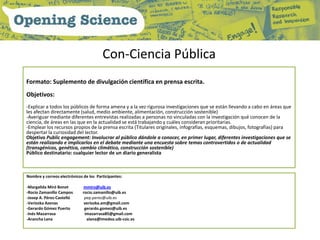 Con-Ciencia Pública
Formato: Suplemento de divulgación científica en prensa escrita.
Objetivos:
-Explicar a todos los públicos de forma amena y a la vez rigurosa investigaciones que se están llevando a cabo en áreas que
les afectan directamente (salud, medio ambiente, alimentación, construcción sostenible)
-Averiguar mediante diferentes entrevistas realizadas a personas no vinculadas con la investigación qué conocen de la
ciencia, de áreas en las que en la actualidad se está trabajando y cuáles consideran prioritarias.
-Emplear los recursos propios de la prensa escrita (Titulares originales, infografías, esquemas, dibujos, fotografías) para
despertar la curiosidad del lector.
Objetivo Public engagement: Involucrar al público dándole a conocer, en primer lugar, diferentes investigaciones que se
están realizando e implicarlos en el debate mediante una encuesta sobre temas controvertidos o de actualidad
(transgénicos, genética, cambio climático, construcción sostenible)
Público destinatario: cualquier lector de un diario generalista



Nombre y correos electrónicos de los Participantes:

-Margalida Miró Bonet         mmiro@uib.es
-Rocío Zamanillo Campos       rocio.zamanillo@uib.es
-Josep A. Pérez-Castelló       pep.perez@uib.es
-Veriozka Azenas               veriozka.am@gmail.com
-Gerardo Gómez Puerto          gerardo.gomez@uib.es
-Inés Mazarrasa                imazarrasa85@gmail.com
-Arancha Lana                   alana@imedea.uib-csic.es
 