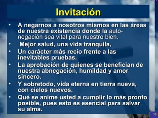 Invitación A negarnos a nosotros mismos en las áreas de nuestra existencia donde la  auto-negación sea vital para nuestro bien. M ejor salud, una vida tranquila, Un carácter más recio frente a las inevitables pruebas. La aprobación de quienes se benefician de nuestra abnegación, humildad y amor sincero. Y sobretodo, vida eterna en tierra nueva, con cielos nuevos. Qué se anime usted a cumplir lo más pronto posible, pues esto es esencial para salvar su alma.  