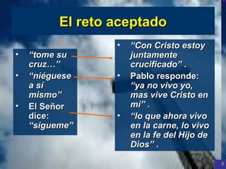 El reto aceptado “ tome su cruz…”   “ niéguese a sí mismo”  El Señor dice:  “sígueme”   “ Con Cristo estoy juntamente crucificado”  . Pablo responde:  “ya no vivo yo, mas vive Cristo en mí”  .  “ lo que ahora vivo en la carne, lo vivo en la fe del Hijo de Dios”  .  