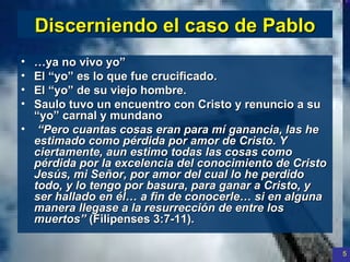 Discerniendo  el  caso  de Pablo … ya no vivo yo ” El “ yo” es lo que fue crucificado .  El  “yo” de su viejo hombre. Saulo tuvo un encuentro  con Cristo y  renuncio  a  su  “ yo ” carnal y  mundano   “ Pero cuantas cosas eran para mí ganancia, las he estimado como pérdida por amor de Cristo. Y ciertamente, aun estimo todas las cosas como pérdida por la excelencia del conocimiento de Cristo Jesús, mi Señor, por amor del cual lo he perdido todo, y lo tengo por basura, para ganar a Cristo, y ser hallado en él… a fin de conocerle… si en alguna manera llegase a la resurrección de entre los muertos”  (Filipenses 3:7-11).  