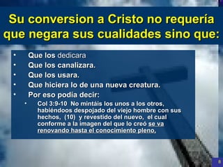Su conversion a Cristo  no   requería   que negara sus cualidades sino que : Que los  dedicara   Que los canalizara. Que los usara. Que hiciera lo de una nueva creatura . Por eso podía decir: Col 3:9-10  No mintáis los unos a los otros,  habiéndoos despojado del viejo hombre con sus hechos,  (10)  y revestido del nuevo,  el cual conforme a la imagen del que lo creó  se va renovando hasta el conocimiento pleno, 
