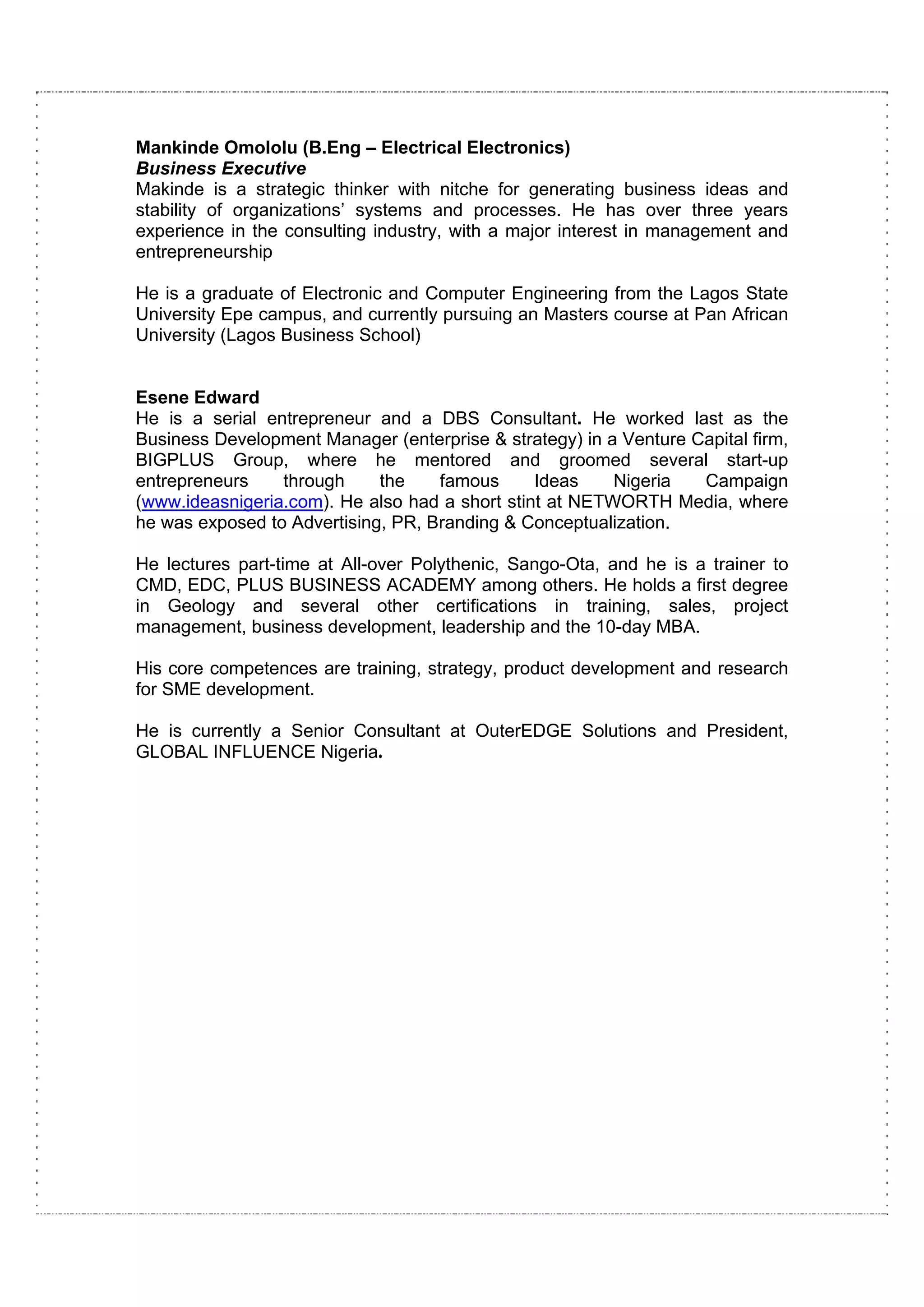 Mankinde Omololu (B.Eng – Electrical Electronics)
Business Executive
Makinde is a strategic thinker with nitche for generating business ideas and
stability of organizations’ systems and processes. He has over three years
experience in the consulting industry, with a major interest in management and
entrepreneurship

He is a graduate of Electronic and Computer Engineering from the Lagos State
University Epe campus, and currently pursuing an Masters course at Pan African
University (Lagos Business School)


Esene Edward
He is a serial entrepreneur and a DBS Consultant. He worked last as the
Business Development Manager (enterprise & strategy) in a Venture Capital firm,
BIGPLUS Group, where he mentored and groomed several start-up
entrepreneurs    through     the    famous      Ideas    Nigeria   Campaign
(www.ideasnigeria.com). He also had a short stint at NETWORTH Media, where
he was exposed to Advertising, PR, Branding & Conceptualization.

He lectures part-time at All-over Polythenic, Sango-Ota, and he is a trainer to
CMD, EDC, PLUS BUSINESS ACADEMY among others. He holds a first degree
in Geology and several other certifications in training, sales, project
management, business development, leadership and the 10-day MBA.

His core competences are training, strategy, product development and research
for SME development.

He is currently a Senior Consultant at OuterEDGE Solutions and President,
GLOBAL INFLUENCE Nigeria.
 