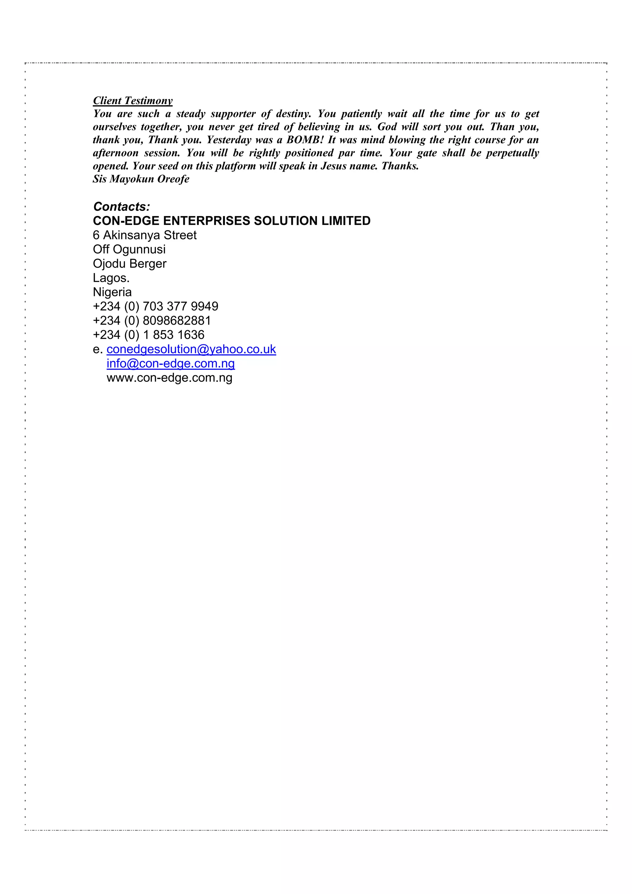 Client Testimony
You are such a steady supporter of destiny. You patiently wait all the time for us to get
ourselves together, you never get tired of believing in us. God will sort you out. Than you,
thank you, Thank you. Yesterday was a BOMB! It was mind blowing the right course for an
afternoon session. You will be rightly positioned par time. Your gate shall be perpetually
opened. Your seed on this platform will speak in Jesus name. Thanks.
Sis Mayokun Oreofe

Contacts:
CON-EDGE ENTERPRISES SOLUTION LIMITED
6 Akinsanya Street
Off Ogunnusi
Ojodu Berger
Lagos.
Nigeria
+234 (0) 703 377 9949
+234 (0) 8098682881
+234 (0) 1 853 1636
e. conedgesolution@yahoo.co.uk
   info@con-edge.com.ng
   www.con-edge.com.ng
 