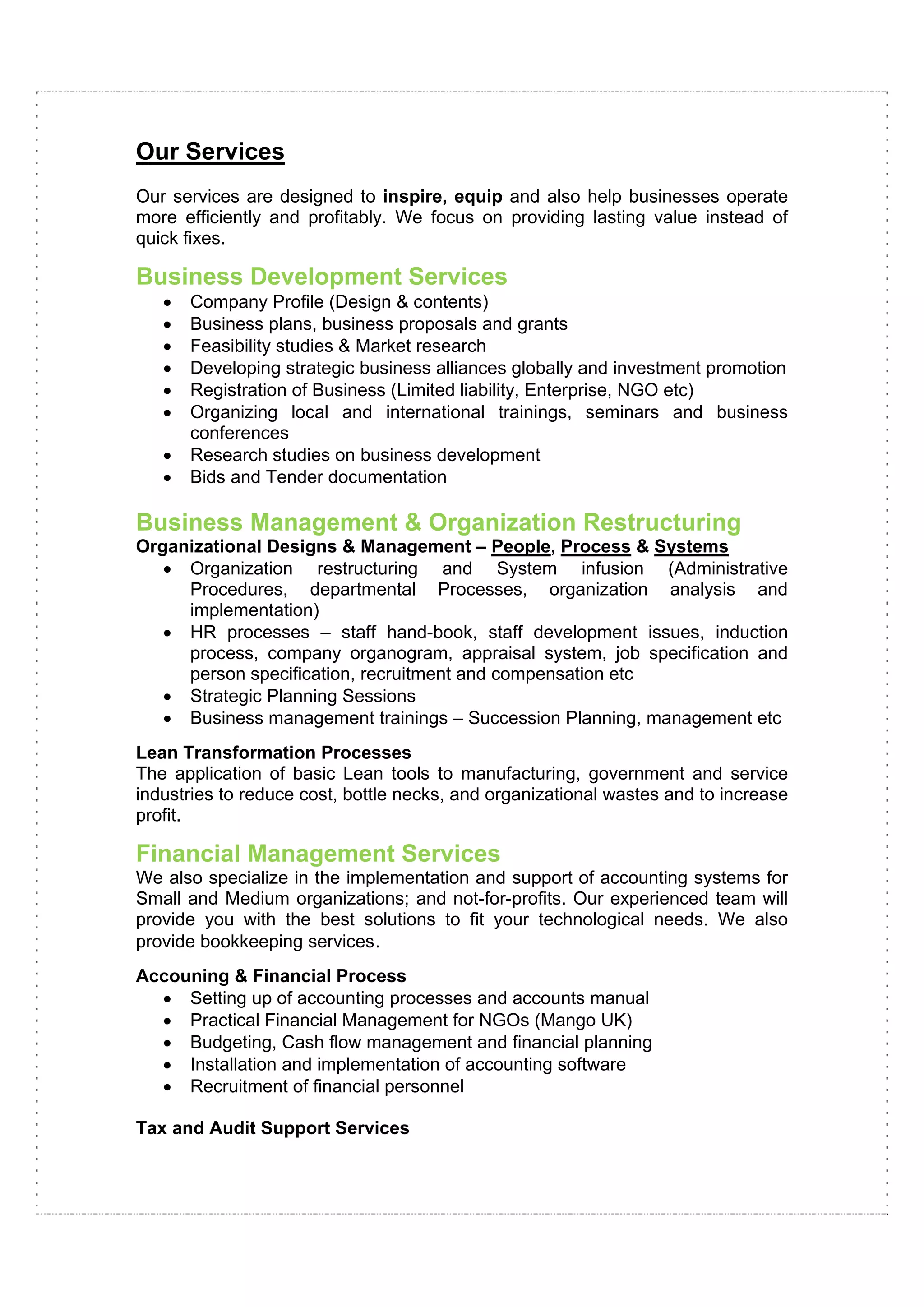 Our Services
Our services are designed to inspire, equip and also help businesses operate
more efficiently and profitably. We focus on providing lasting value instead of
quick fixes.

Business Development Services
   •   Company Profile (Design & contents)
   •   Business plans, business proposals and grants
   •   Feasibility studies & Market research
   •   Developing strategic business alliances globally and investment promotion
   •   Registration of Business (Limited liability, Enterprise, NGO etc)
   •   Organizing local and international trainings, seminars and business
       conferences
   •   Research studies on business development
   •   Bids and Tender documentation

Business Management & Organization Restructuring
Organizational Designs & Management – People, Process & Systems
   • Organization restructuring and System infusion (Administrative
     Procedures, departmental Processes, organization analysis and
     implementation)
   • HR processes – staff hand-book, staff development issues, induction
     process, company organogram, appraisal system, job specification and
     person specification, recruitment and compensation etc
   • Strategic Planning Sessions
   • Business management trainings – Succession Planning, management etc
Lean Transformation Processes
The application of basic Lean tools to manufacturing, government and service
industries to reduce cost, bottle necks, and organizational wastes and to increase
profit.

Financial Management Services
We also specialize in the implementation and support of accounting systems for
Small and Medium organizations; and not-for-profits. Our experienced team will
provide you with the best solutions to fit your technological needs. We also
provide bookkeeping services.
Accouning & Financial Process
  • Setting up of accounting processes and accounts manual
  • Practical Financial Management for NGOs (Mango UK)
  • Budgeting, Cash flow management and financial planning
  • Installation and implementation of accounting software
  • Recruitment of financial personnel

Tax and Audit Support Services
 