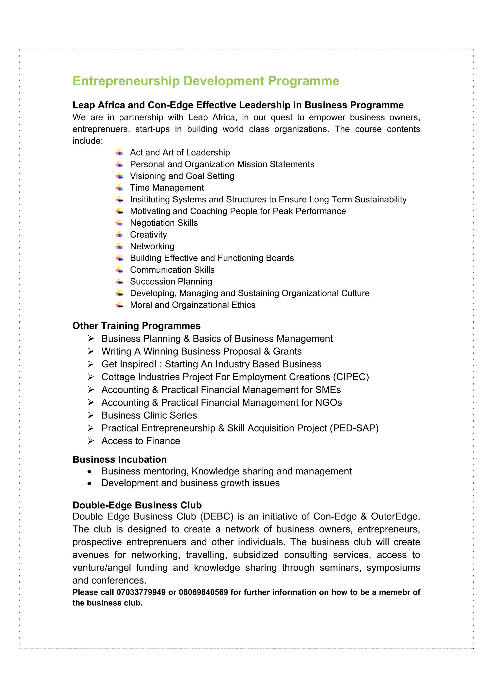 Entrepreneurship Development Programme
Leap Africa and Con-Edge Effective Leadership in Business Programme
We are in partnership with Leap Africa, in our quest to empower business owners,
entreprenuers, start-ups in building world class organizations. The course contents
include:
              Act and Art of Leadership
              Personal and Organization Mission Statements
              Visioning and Goal Setting
              Time Management
              Insitituting Systems and Structures to Ensure Long Term Sustainability
              Motivating and Coaching People for Peak Performance
              Negotiation Skills
              Creativity
              Networking
              Building Effective and Functioning Boards
              Communication Skills
              Succession Planning
              Developing, Managing and Sustaining Organizational Culture
              Moral and Orgainzational Ethics

Other Training Programmes
      Business Planning & Basics of Business Management
      Writing A Winning Business Proposal & Grants
      Get Inspired! : Starting An Industry Based Business
      Cottage Industries Project For Employment Creations (CIPEC)
      Accounting & Practical Financial Management for SMEs
      Accounting & Practical Financial Management for NGOs
      Business Clinic Series
      Practical Entrepreneurship & Skill Acquisition Project (PED-SAP)
      Access to Finance
Business Incubation
  • Business mentoring, Knowledge sharing and management
  • Development and business growth issues

Double-Edge Business Club
Double Edge Business Club (DEBC) is an initiative of Con-Edge & OuterEdge.
The club is designed to create a network of business owners, entrepreneurs,
prospective entreprenuers and other individuals. The business club will create
avenues for networking, travelling, subsidized consulting services, access to
venture/angel funding and knowledge sharing through seminars, symposiums
and conferences.
Please call 07033779949 or 08069840569 for further information on how to be a memebr of
the business club.
 