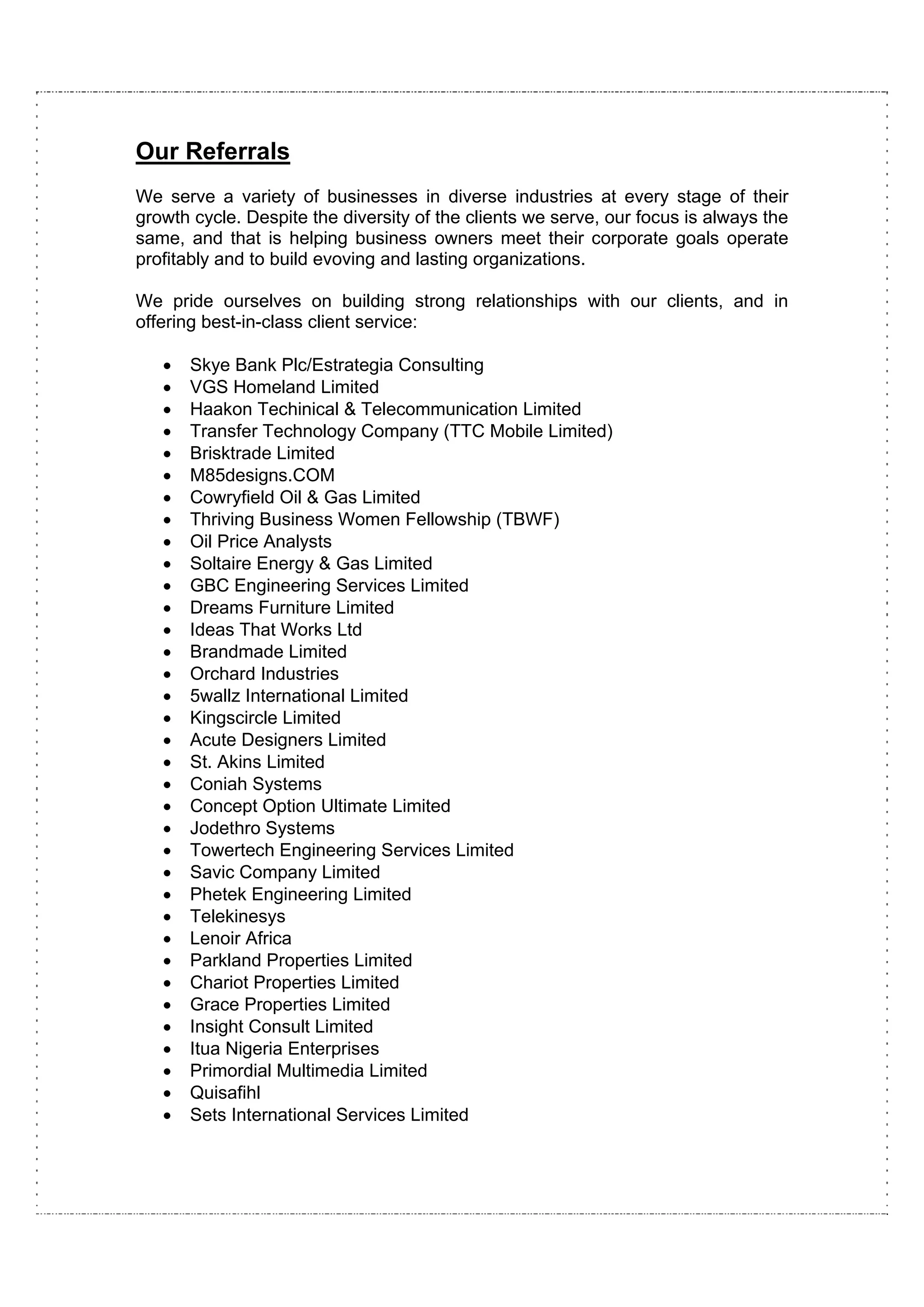 Our Referrals
We serve a variety of businesses in diverse industries at every stage of their
growth cycle. Despite the diversity of the clients we serve, our focus is always the
same, and that is helping business owners meet their corporate goals operate
profitably and to build evoving and lasting organizations.

We pride ourselves on building strong relationships with our clients, and in
offering best-in-class client service:

   •   Skye Bank Plc/Estrategia Consulting
   •   VGS Homeland Limited
   •   Haakon Techinical & Telecommunication Limited
   •   Transfer Technology Company (TTC Mobile Limited)
   •   Brisktrade Limited
   •   M85designs.COM
   •   Cowryfield Oil & Gas Limited
   •   Thriving Business Women Fellowship (TBWF)
   •   Oil Price Analysts
   •   Soltaire Energy & Gas Limited
   •   GBC Engineering Services Limited
   •   Dreams Furniture Limited
   •   Ideas That Works Ltd
   •   Brandmade Limited
   •   Orchard Industries
   •   5wallz International Limited
   •   Kingscircle Limited
   •   Acute Designers Limited
   •   St. Akins Limited
   •   Coniah Systems
   •   Concept Option Ultimate Limited
   •   Jodethro Systems
   •   Towertech Engineering Services Limited
   •   Savic Company Limited
   •   Phetek Engineering Limited
   •   Telekinesys
   •   Lenoir Africa
   •   Parkland Properties Limited
   •   Chariot Properties Limited
   •   Grace Properties Limited
   •   Insight Consult Limited
   •   Itua Nigeria Enterprises
   •   Primordial Multimedia Limited
   •   Quisafihl
   •   Sets International Services Limited
 