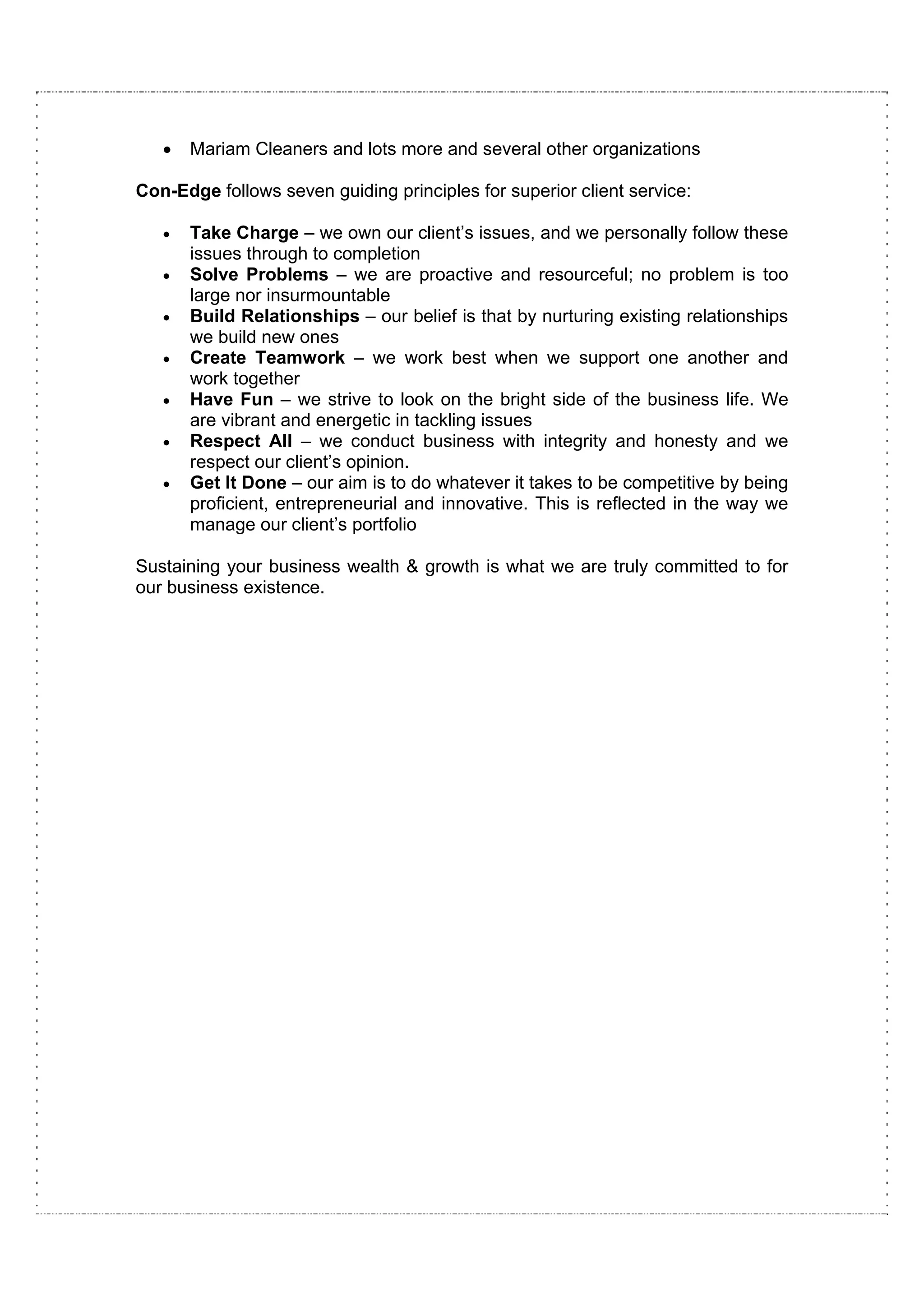 •   Mariam Cleaners and lots more and several other organizations

Con-Edge follows seven guiding principles for superior client service:

   •   Take Charge – we own our client’s issues, and we personally follow these
       issues through to completion
   •   Solve Problems – we are proactive and resourceful; no problem is too
       large nor insurmountable
   •   Build Relationships – our belief is that by nurturing existing relationships
       we build new ones
   •   Create Teamwork – we work best when we support one another and
       work together
   •   Have Fun – we strive to look on the bright side of the business life. We
       are vibrant and energetic in tackling issues
   •   Respect All – we conduct business with integrity and honesty and we
       respect our client’s opinion.
   •   Get It Done – our aim is to do whatever it takes to be competitive by being
       proficient, entrepreneurial and innovative. This is reflected in the way we
       manage our client’s portfolio

Sustaining your business wealth & growth is what we are truly committed to for
our business existence.
 