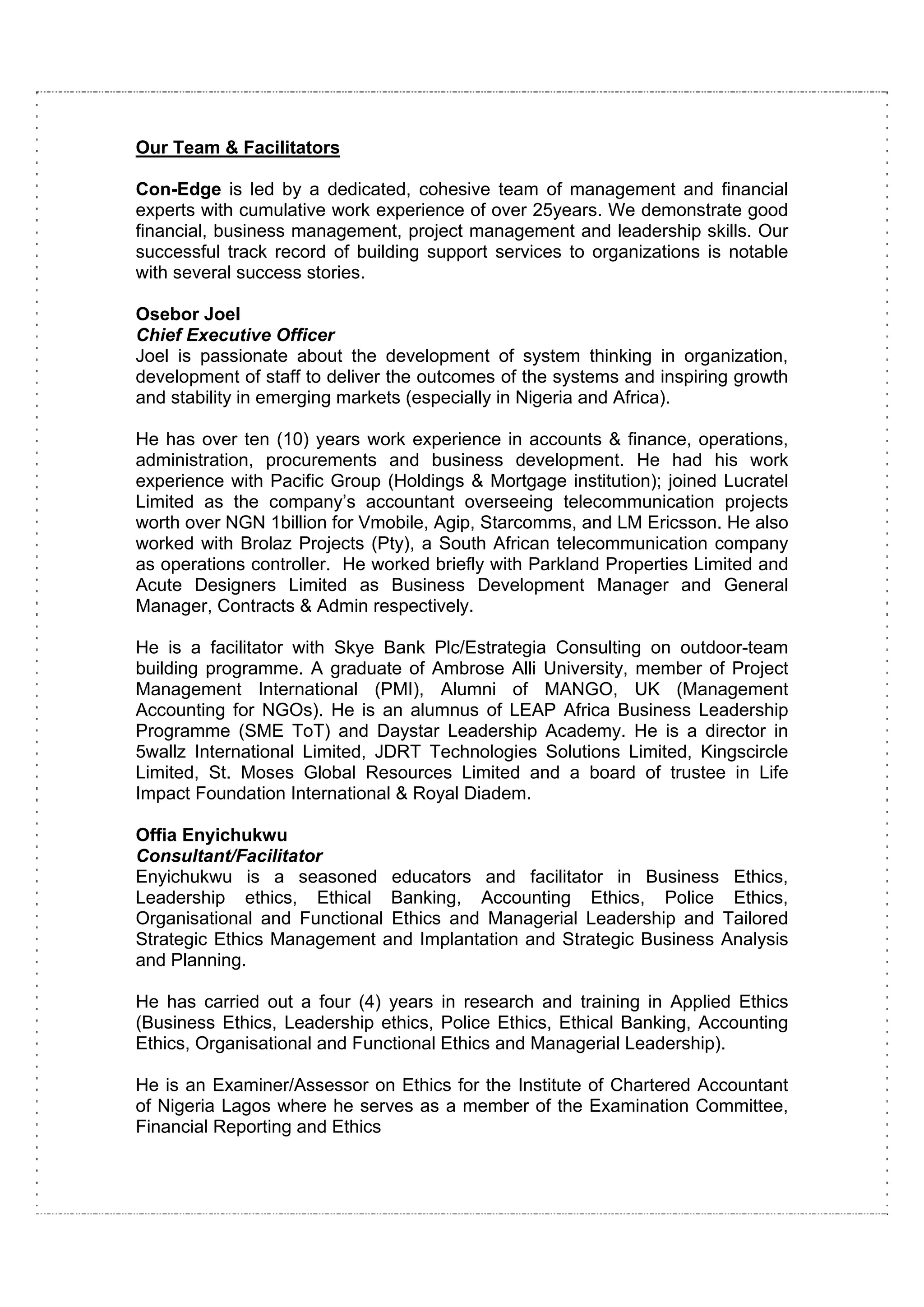 Our Team & Facilitators

Con-Edge is led by a dedicated, cohesive team of management and financial
experts with cumulative work experience of over 25years. We demonstrate good
financial, business management, project management and leadership skills. Our
successful track record of building support services to organizations is notable
with several success stories.

Osebor Joel
Chief Executive Officer
Joel is passionate about the development of system thinking in organization,
development of staff to deliver the outcomes of the systems and inspiring growth
and stability in emerging markets (especially in Nigeria and Africa).

He has over ten (10) years work experience in accounts & finance, operations,
administration, procurements and business development. He had his work
experience with Pacific Group (Holdings & Mortgage institution); joined Lucratel
Limited as the company’s accountant overseeing telecommunication projects
worth over NGN 1billion for Vmobile, Agip, Starcomms, and LM Ericsson. He also
worked with Brolaz Projects (Pty), a South African telecommunication company
as operations controller. He worked briefly with Parkland Properties Limited and
Acute Designers Limited as Business Development Manager and General
Manager, Contracts & Admin respectively.

He is a facilitator with Skye Bank Plc/Estrategia Consulting on outdoor-team
building programme. A graduate of Ambrose Alli University, member of Project
Management International (PMI), Alumni of MANGO, UK (Management
Accounting for NGOs). He is an alumnus of LEAP Africa Business Leadership
Programme (SME ToT) and Daystar Leadership Academy. He is a director in
5wallz International Limited, JDRT Technologies Solutions Limited, Kingscircle
Limited, St. Moses Global Resources Limited and a board of trustee in Life
Impact Foundation International & Royal Diadem.

Offia Enyichukwu
Consultant/Facilitator
Enyichukwu is a seasoned educators and facilitator in Business Ethics,
Leadership ethics, Ethical Banking, Accounting Ethics, Police Ethics,
Organisational and Functional Ethics and Managerial Leadership and Tailored
Strategic Ethics Management and Implantation and Strategic Business Analysis
and Planning.

He has carried out a four (4) years in research and training in Applied Ethics
(Business Ethics, Leadership ethics, Police Ethics, Ethical Banking, Accounting
Ethics, Organisational and Functional Ethics and Managerial Leadership).

He is an Examiner/Assessor on Ethics for the Institute of Chartered Accountant
of Nigeria Lagos where he serves as a member of the Examination Committee,
Financial Reporting and Ethics
 