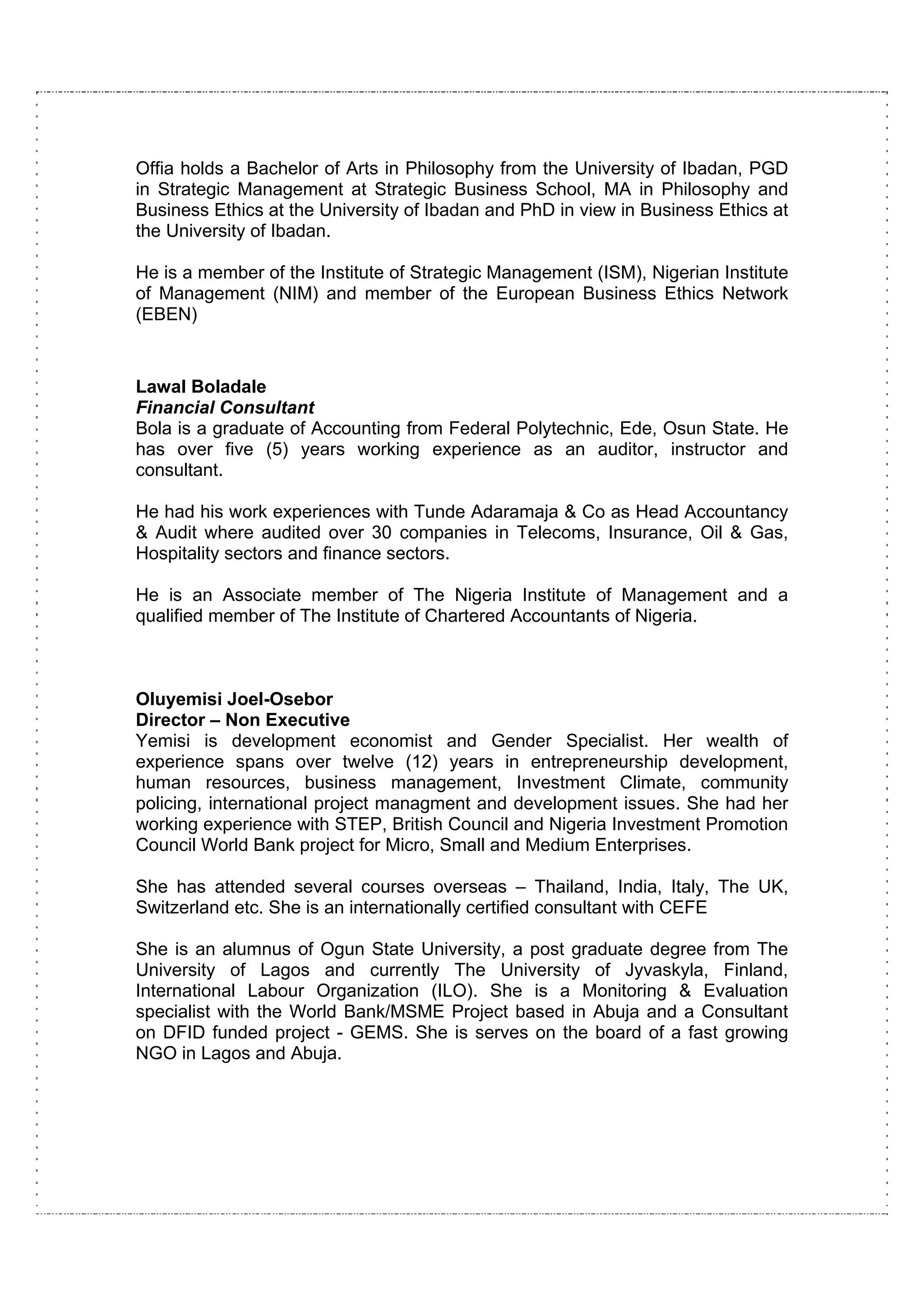 Offia holds a Bachelor of Arts in Philosophy from the University of Ibadan, PGD
in Strategic Management at Strategic Business School, MA in Philosophy and
Business Ethics at the University of Ibadan and PhD in view in Business Ethics at
the University of Ibadan.

He is a member of the Institute of Strategic Management (ISM), Nigerian Institute
of Management (NIM) and member of the European Business Ethics Network
(EBEN)
 
       
Lawal Boladale
Financial Consultant
Bola is a graduate of Accounting from Federal Polytechnic, Ede, Osun State. He
has over five (5) years working experience as an auditor, instructor and
consultant.

He had his work experiences with Tunde Adaramaja & Co as Head Accountancy
& Audit where audited over 30 companies in Telecoms, Insurance, Oil & Gas,
Hospitality sectors and finance sectors.

He is an Associate member of The Nigeria Institute of Management and a
qualified member of The Institute of Chartered Accountants of Nigeria.



Oluyemisi Joel-Osebor
Director – Non Executive
Yemisi is development economist and Gender Specialist. Her wealth of
experience spans over twelve (12) years in entrepreneurship development,
human resources, business management, Investment Climate, community
policing, international project managment and development issues. She had her
working experience with STEP, British Council and Nigeria Investment Promotion
Council World Bank project for Micro, Small and Medium Enterprises.

She has attended several courses overseas – Thailand, India, Italy, The UK,
Switzerland etc. She is an internationally certified consultant with CEFE

She is an alumnus of Ogun State University, a post graduate degree from The
University of Lagos and currently The University of Jyvaskyla, Finland,
International Labour Organization (ILO). She is a Monitoring & Evaluation
specialist with the World Bank/MSME Project based in Abuja and a Consultant
on DFID funded project - GEMS. She is serves on the board of a fast growing
NGO in Lagos and Abuja.
 