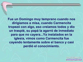 Fue un Domingo muy temprano cuando nos
   dirigíamos a misa, cuando Carmencita
tropezó con algo, eso creíamos todos y dio
 un traspié, su papá la agarró de inmediato
  para que no cayera...Ya instalados en la
    iglesia, vimos como Carmencita fue
 cayendo lentamente sobre el banco y casi
           perdió el conocimiento.
 