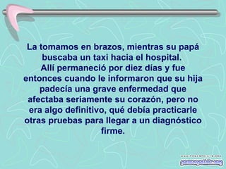 La tomamos en brazos, mientras su papá
     buscaba un taxi hacia el hospital.
    Allí permaneció por diez días y fue
entonces cuando le informaron que su hija
    padecía una grave enfermedad que
 afectaba seriamente su corazón, pero no
 era algo definitivo, qué debía practicarle
otras pruebas para llegar a un diagnóstico
                   firme.
 