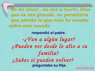 No mi amor...no vas a morir, Dios
 que es tan grande, no permitiría
 que pierda lo que más he amado
sobre este mundo
         respondió el padre.
    -¿Van a algún lugar?
 ¿Pueden ver desde lo alto a su
            familia?
 ¿Sabes si pueden volver?
         preguntaba su Hija.
 