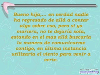Bueno hija,... en verdad nadie
 ha regresado de allá a contar
    algo sobre eso, pero si yo
  muriera, no te dejaría sola,
estando en el mas allá buscaría
  la manera de comunicarme
  contigo, en última instancia
utilizaría el viento para venir a
              verte.
 