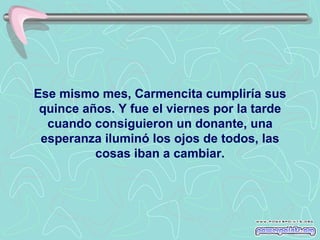 Ese mismo mes, Carmencita cumpliría sus
 quince años. Y fue el viernes por la tarde
  cuando consiguieron un donante, una
 esperanza iluminó los ojos de todos, las
          cosas iban a cambiar.
 